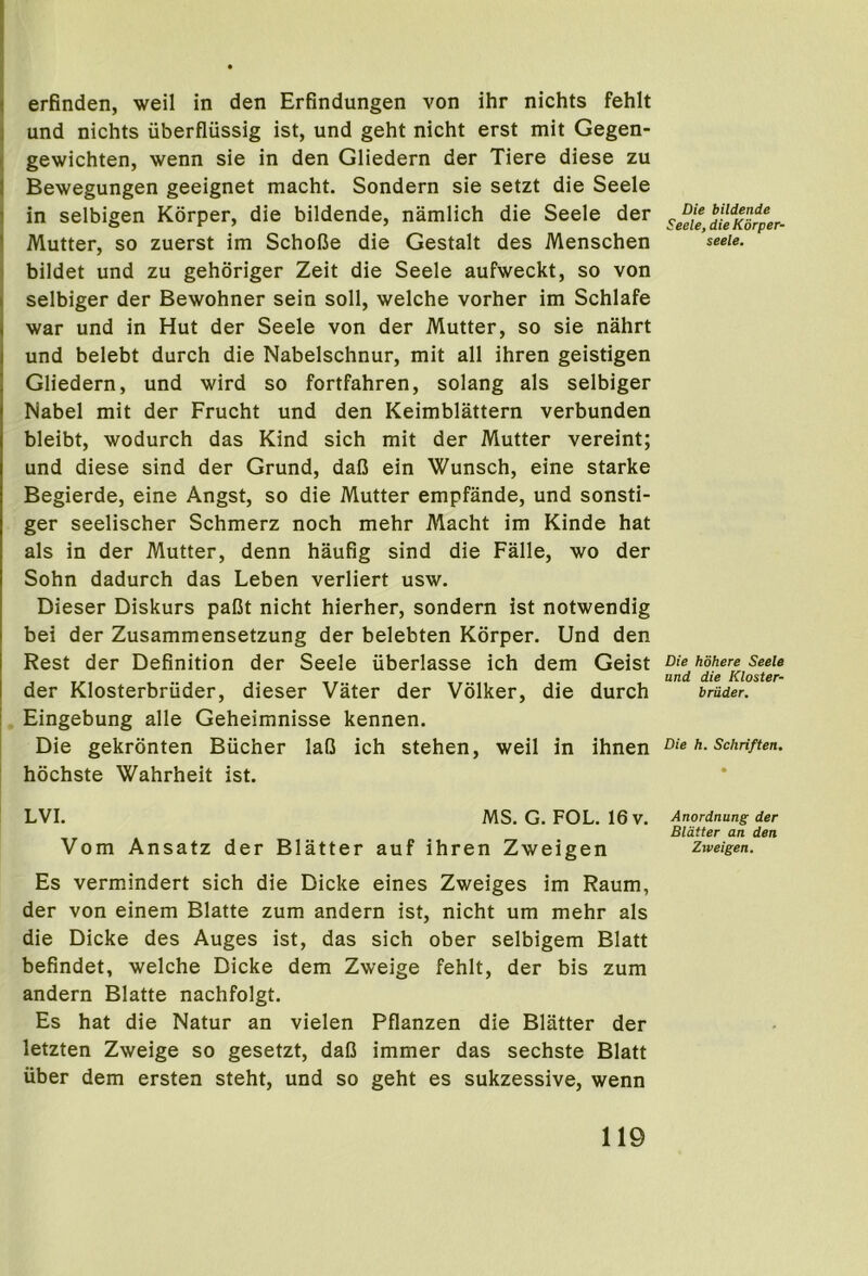 I ( erfinden, weil in den Erfindungen von ihr nichts fehlt 3 und nichts uberfliissig ist, und geht nicht erst mit Gegen- I gewichten, wenn sie in den Gliedern der Tiere diese zu I Bewegungen geeignet macht. Sondern sie setzt die Seele I in selbigen Korper, die bildende, namlich die Seele der I Mutter, so zuerst im SchoCe die Gestalt des Menschen ) bildet und zu gehoriger Zeit die Seele aufweckt, so von selbiger der Bewohner sein soil, welche vorher im Schlafe war und in Hut der Seele von der Mutter, so sie nahrt und belebt durch die Nabelschnur, mit all ihren geistigen Gliedern, und wird so fortfahren, solang als selbiger Mabel mit der Frucht und den Keimblattern verbunden bleibt, wodurch das Kind sich mit der Mutter vereint; und diese sind der Grund, daC ein Wunsch, eine starke Begierde, eine Angst, so die Mutter empfande, und sonsti- ger seelischer Schmerz noch mehr Macht im Kinde hat als in der Mutter, denn haufig sind die Falle, wo der Sohn dadurch das Leben verliert usw. Dieser Diskurs paCt nicht hierher, sondern ist notwendig bei der Zusammensetzung der belebten Korper. Und den Rest der Definition der Seele uberlasse ich dem Geist der Klosterbriider, dieser Vater der Volker, die durch Eingebung alle Geheimnisse kennen. Die gekrdnten Bucher laO ich stehen, weil in ihnen hochste Wahrheit ist. LVI. MS. G. FOL. 16v. Vom Ansatz der Blatter auf ihren Zweigen Es vermindert sich die Dicke eines Zweiges im Raum, der von einem Blatte zum andern ist, nicht um mehr als die Dicke des Auges ist, das sich ober selbigem Blatt befindet, welche Dicke dem Zweige fehlt, der bis zum andern Blatte nachfolgt. Es hat die Natur an vielen Pflanzen die Blatter der letzten Zweige so gesetzt, daO immer das sechste Blatt uber dem ersten steht, und so geht es sukzessive, wenn Die bildende Seele, die Korper- seele. Die hohere Seele und die Kloster- briider. Die h. Schriften. Anordnung der Blatter an den Ziveigen.