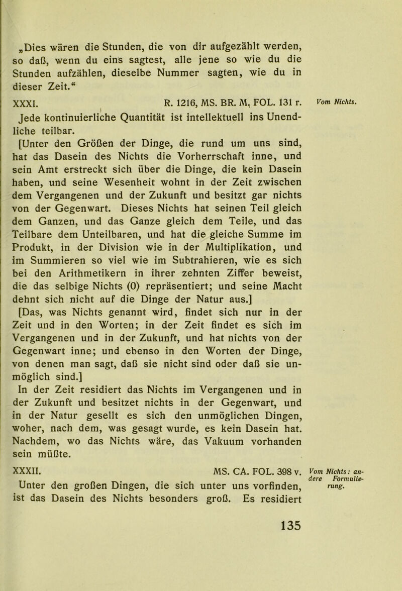 „Dies waren die Stunden, die von dir aufgezahlt werden, so daO, wenn du eins sagtest, alle jene so wie du die Stunden aufzahlen, dieselbe Nummer sagten, wie du in dieser Zeit.“ XXXI. R. 1216, MS. BR. M. FOL. 131 r. rom Nichts. Jede kontinuierliche Quantitat ist intellektuell ins Unend- liche teilbar. [Unter den GroOen der Dinge, die rund um uns sind, hat das Dasein des Nichts die Vorherrschaft inne, und sein Amt erstreckt sich iiber die Dinge, die kein Dasein haben, und seine Wesenheit wohnt in der Zeit zwischen dem Vergangenen und der Zukunft und besitzt gar nichts von der Gegenwart. Dieses Nichts hat seinen Teil gleich dem Ganzen, und das Ganze gleich dem Teile, und das Teilbare dem Unteilbaren, und hat die gleiche Summe im Produkt, in der Division wie in der Multiplikation, und im Summieren so viel wie im Subtrahieren, wie es sich bei den Arithmetikern in ihrer zehnten Ziffer beweist, die das selbige Nichts (0) reprasentiert; und seine Macht dehnt sich nicht auf die Dinge der Natur aus.] [Das, was Nichts genannt wird, findet sich nur in der Zeit und in den Worten; in der Zeit findet es sich im Vergangenen und in der Zukunft, und hat nichts von der Gegenwart inne; und ebenso in den Worten der Dinge, von denen man sagt, dafi sie nicht sind oder dafJ sie un- moglich sind.] In der Zeit residiert das Nichts im Vergangenen und in der Zukunft und besitzet nichts in der Gegenwart, und in der Natur gesellt es sich den unmoglichen Dingen, woher, nach dem, was gesagt wurde, es kein Dasein hat. Nachdem, wo das Nichts ware, das Vakuum vorhanden sein miiOte. XXXII. MS. CA. FOL. 398 V. ^om Nichts; an- dere Formulie- Unter den groCen Dingen, die sich unter uns vorfinden, ring. ist das Dasein des Nichts besonders groO. Es residiert