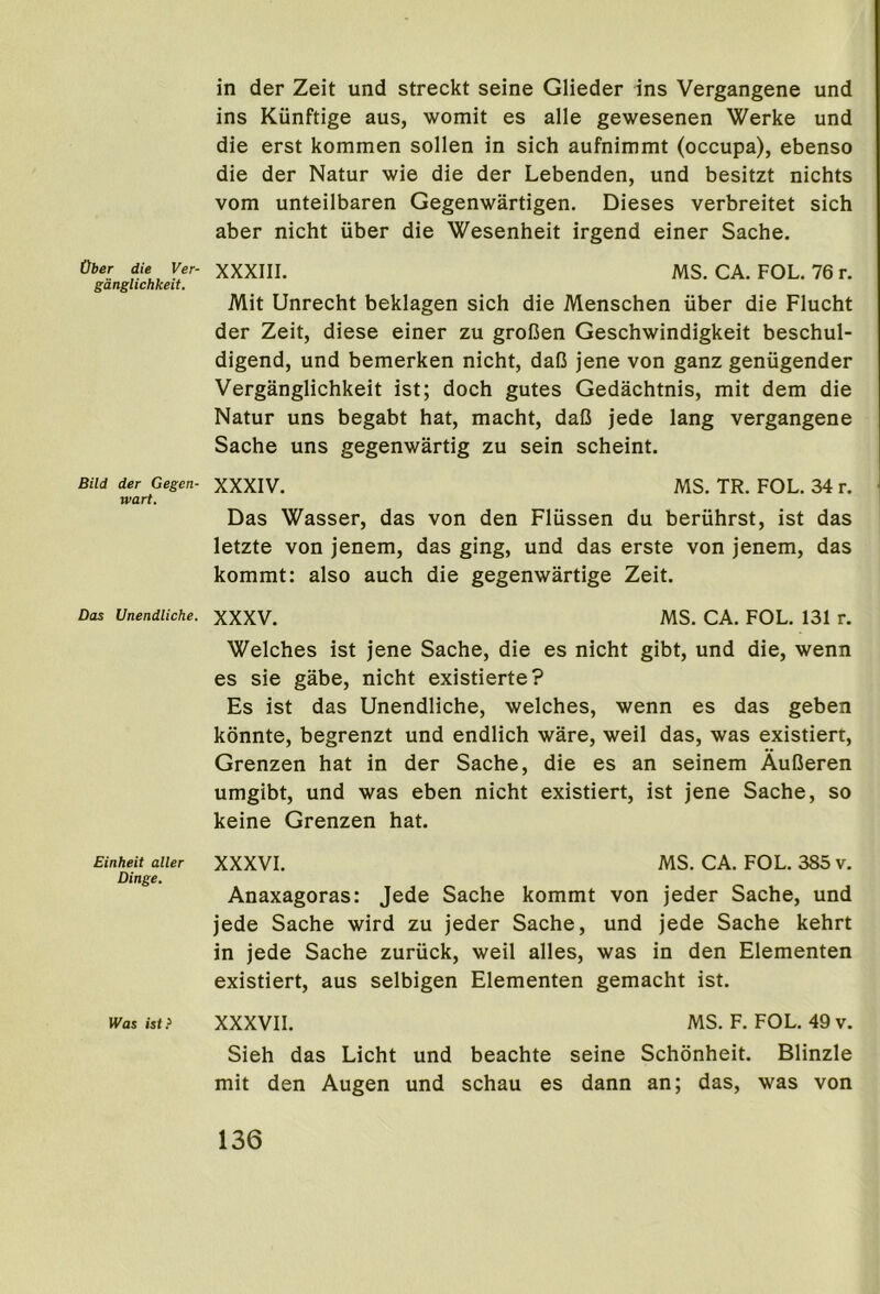 Ober die Ver- gdnglichkeit. Bild der Gegen- wart. Das Unendliche. Einheit alter Dinge. W'fls ist} in der Zeit und streckt seine Glieder ins Vergangene und ins Kiinftige aus, womit es alle gewesenen Werke und die erst kommen sollen in sich aufnimmt (occupa), ebenso die der Natur wie die der Lebenden, und besitzt nichts vom unteilbaren Gegenwartigen. Dieses verbreitet sich aber nicht iiber die Wesenheit irgend einer Sache. XXXIII. MS. CA. FOL. 76 r. Mit Unrecht beklagen sich die Menschen iiber die Flucht der Zeit, diese einer zu groCen Geschwindigkeit beschul- digend, und bemerken nicht, daC jene von ganz geniigender Verganglichkeit ist; doch gutes Gedachtnis, mit dem die Natur uns begabt hat, macht, daC jede lang vergangene Sache uns gegenwartig zu sein scheint. XXXIV. MS. TR. FOL. 34 r. Das Wasser, das von den Fliissen du beriihrst, ist das letzte von jenem, das ging, und das erste von jenem, das kommt: also auch die gegenwartige Zeit. XXXV. MS. CA. FOL. 131 r. Welches ist jene Sache, die es nicht gibt, und die, wenn es sie gabe, nicht existierte? Es ist das Unendliche, welches, wenn es das geben konnte, begrenzt und endlich ware, well das, was existiert, Grenzen hat in der Sache, die es an seinem AuBeren umgibt, und was eben nicht existiert, ist jene Sache, so keine Grenzen hat. XXXVI. MS. CA. FOL. 385 v. Anaxagoras: Jede Sache kommt von jeder Sache, und jede Sache wird zu jeder Sache, und jede Sache kehrt in jede Sache zuriick, weil alles, was in den Elementen existiert, aus selbigen Elementen gemacht ist. XXXVII. MS. F. FOL. 49 v. Sieh das Licht und beachte seine Schonheit. Blinzle mit den Augen und schau es dann an; das, was von