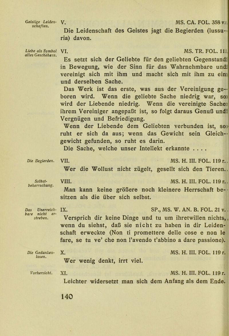 Geistige Leideii- schaften. Liebe als Symbol alles Geschehens. Die Begierden. Selbst- beherrschung. Das Unerreick- bare nicht er- streben. Die Gedanken- losen. Vorhersicht. V. MS. CA. FOL. 358 v.. Die Leidenschaft des Geistes jagt die Begierden (lussu-- ria) davon. VI. MS. TR. FOL. 111. Es setzt sich der Geliebte fur den geliebten Gegenstandi in Bewegung, wie der Sinn fiir das Wahrnehmbare undi vereinigt sich mit ihm und macht sich mit ihm zu eim und derselben Sache. Das Werk ist das erste, was aus der Vereinigung ge- boren wird. Wenn die geliebte Sache niedrig war, sod wird der Liebende niedrig. Wenn die vereinigte Sachej ihrem Vereiniger angepaOt ist, so folgt daraus GenuO undl Vergnugen und Befriedigung. Wenn der Liebende dem Geliebten verbunden ist, so)^ ruht er sich da aus; wenn das Gewicht sein Gleich-- gewicht gefunden, so ruht es darin. Die Sache, welche unser Intellekt erkannte .... VII. MS. H. III. FOL. 119 r.. Wer die Wollust nicht ziigelt, gesellt sich den Tieren.. VIII. MS. H. III. FOL. 119 r.. Man kann keine grol3ere noch kleinere Herrschaft be- sitzen als die iiber sich selbst. IX. SP., MS. W. AN. B. FOL. 21 v.. Versprich dir keine Dinge und tu um ihretwillen nichts,, wenn du siehst, daG sie nicht zu haben in dir Leiden- schaft erweckte (Non ti promettere delle cose e non le fare, se tu ve’ che non I’avendo t’abbino a dare passione). X. MS. H. III. FOL. 119 r. Wer wenig denkt, irrt viel. XL MS. H. III. FOL. 119 r. Leichter widersetzt man sich dem Anfang als dem Ende.