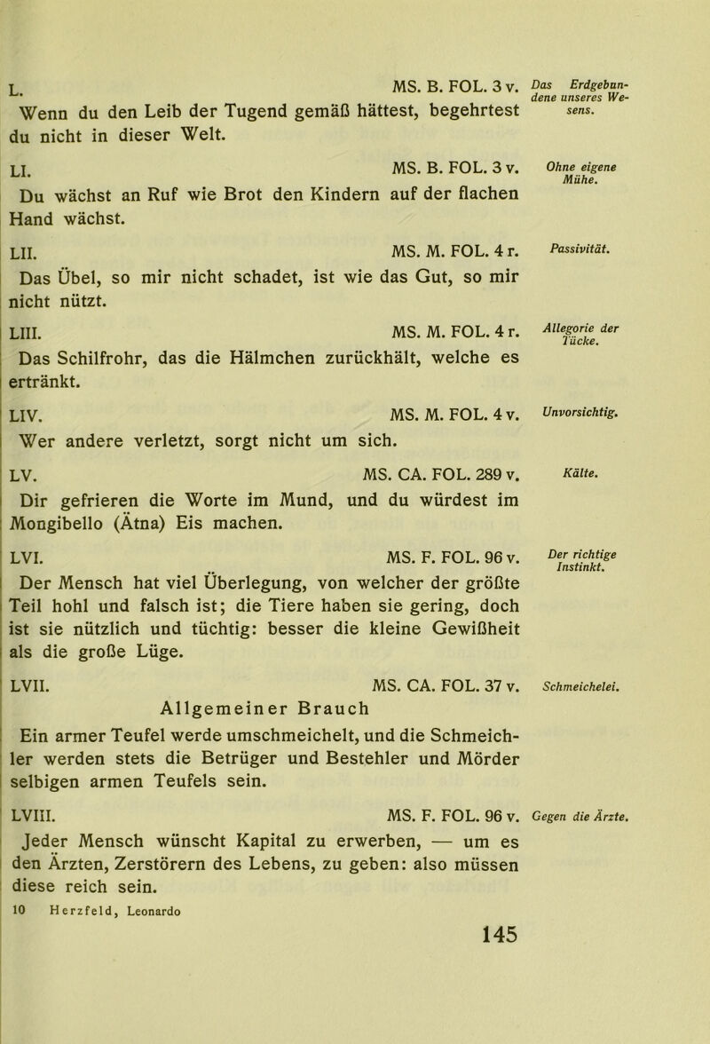 L. MS. B. FOL. 3 v. Wenn du den Leib der Tugend gemaO hattest, begehrtest du nicht in dieser Welt. LI. MS. B. FOL. 3 v. Du wachst an Ruf wie Brot den Kindern auf der flachen Hand wachst. LII. MS. M. FOL. 4 r. Das Ubel, so mir nicht schadet, ist wie das Gut, so mir nicht niitzt. 1 LIII. MS. M. FOL. 4 r. : Das Schilfrohr, das die Halmchen zuruckhalt, welche es i ertrankt. ! LIV. MS. M. FOL. 4 V. I Wer andere verletzt, sorgt nicht um sich. I LV. MS. CA. FOL. 289 v. I Dir gefrieren die Worte im Mund, und du wiirdest im 1 Mongibello (Atna) Eis machen. LVI. MS. F. FOL. 96 v. I Der Mensch hat viel Uberlegung, von welcher der groGte I Teil hohl und falsch ist; die Tiere haben sie gering, doch ist sie niitzlich und tuchtig: besser die kleine GewiCheit I als die groDe Luge. ' LVII. MS. CA. FOL. 37 v. Allgemeiner Brauch ! Ein armer Teufel werde umschmeichelt, und die Schmeich- ler werden stets die Betriiger und Bestehler und Morder I selbigen armen Teufels sein. LVIII. MS. F. FOL. 96 v. Jeder Mensch wiinscht Kapital zu erwerben, — um es I den Arzten, Zerstorern des Lebens, zu geben: also miissen diese reich sein. 10 Herzfeld, Leonardo Das Erdgebnn- dene unseres We- sens. Ohne eigene Miihe. Passivitat. Allegoric der Tiicke. Unvorsichtig. Kalte. Der richtige Instinkt. Schmeichelei. Gegen die Arzte,