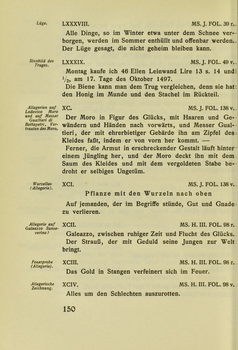 Luge. LXXXVIII. Sinnbild des Truges. Allegorien auf Lodovico Moro und auf Messer Gualtieri di Bottapetri, Ver- trauten des Moro. Wurzellos (Allegorie). Allegorie auf Galeazzo Sanse- verino ? Feaerprobe (Allegorie). Allegorische Zeichnung. MS. J. FOL.39r.. Alle Dinge, so im Winter etwa unter dem Schnee ver-- borgen, werden im Sommer enthiillt und offenbar werden.. Der Liige gesagt, die nicht geheim bleiben kann. LXXXIX. MS. J. FOL. 49 v.. Montag kaufe ich 46 Ellen Leinwand Lire 13 s. 14 und I V2, ani 17. Tage des Oktober 1497. Die Biene kann man dem Trug vergleichen, denn sie hatt den Honig im Munde und den Stachel im Ruckteil. XC. MS.J. FOL. 138v.. Der Moro in Figur des Glucks, mit Haaren und Ge- wandern und Handen nach vorwarts, und Messer Gual- tieri, der mit ehrerbietiger Gebarde ihn am Zipfel des. Kleides faOt, indem er von vorn her kommt. — Ferner, die Armut in erschreckender Gestalt lauft hinter* einem Jiingling her, und der Moro deckt ihn mit dem Saum des Kleides und mit dem vergoldeten Stabe be- droht er selbiges Ungetiim. XCI. MS. J. FOL. 138 v.. Pflanze mit den Wurzeln nach oben Auf jemanden, der im Begriffe stiinde. Gut und Gnade zu verlieren. XCII. MS. H. III. FOL. 98 r. Galeazzo, zwischen ruhiger Zeit und Flucht des Glucks. Der StrauC, der mit Geduld seine Jungen zur Welt bringt. XCIII. MS. H. III. FOL. 98 r. Das Gold in Stangen verfeinert sich im Feuer. XCIV. MS. H. III. FOL. 98 v. Alles um den Schlechten auszurotten.