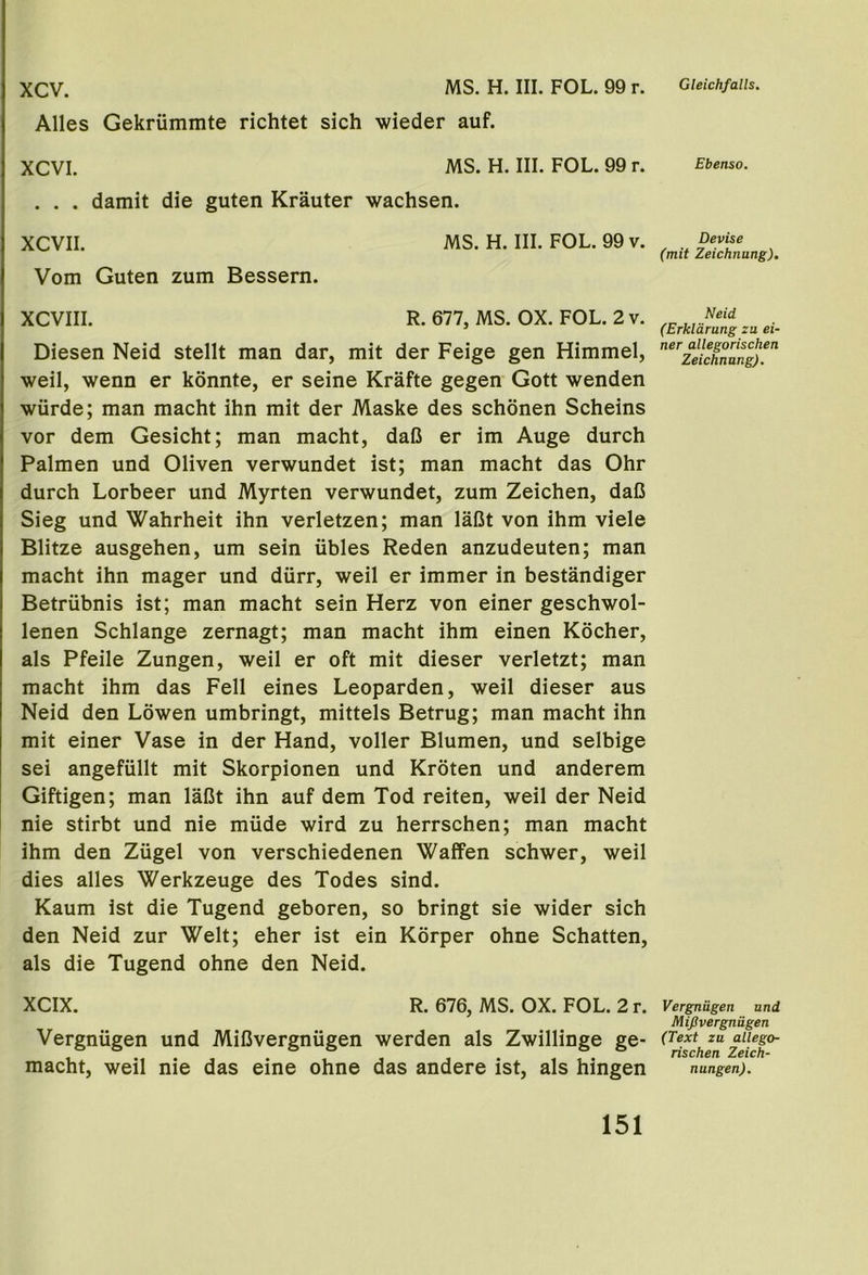 MS. H. III. FOL. 99 r. Gleichfalls. xcv. Alles Gekrummte richtet sich wieder auf. XCVI. MS. H. III. FOL. 99 r. . . . damit die guten Krauter wachsen. XCVII. MS. H. III. FOL. 99 v. Vom Guten zum Bessern. XCVIII. R. 677, MS. OX. FOL. 2 v. Diesen Neid stellt man dar, mit der Feige gen Himmel, well, wenn er konnte, er seine Krafte gegen Gott wenden wiirde; man macht ihn mit der Maske des schonen Scheins vor dem Gesicht; man macht, daC er im Auge durch Palmen und Oliven verwundet ist; man macht das Ohr durch Lorbeer und Myrten verwundet, zum Zeichen, daC Sieg und Wahrheit ihn verletzen; man laCt von ihm viele Blitze ausgehen, um sein iibles Reden anzudeuten; man macht ihn mager und diirr, weil er immer in bestandiger Betriibnis ist; man macht sein Herz von einer geschwol- lenen Schlange zernagt; man macht ihm einen Kocher, als Pfeile Zungen, weil er oft mit dieser verletzt; man macht ihm das Fell eines Leoparden, weil dieser aus Neid den Lowen umbringt, mittels Betrug; man macht ihn mit einer Vase in der Hand, voller Blumen, und selbige sei angefiillt mit Skorpionen und Kroten und anderem Giftigen; man laCt ihn auf dem Tod reiten, weil der Neid nie stirbt und nie miide wird zu herrschen; man macht ihm den Ziigel von verschiedenen Waffen schwer, weil dies alles Werkzeuge des Todes sind. Kaum ist die Tugend geboren, so bringt sie wider sich den Neid zur Welt; eher ist ein Kbrper ohne Schatten, als die Tugend ohne den Neid. XCIX. R. 676, MS. OX. FOL. 2 r. Vergniigen und MiCvergniigen werden als Zwillinge ge- macht, weil nie das eine ohne das andere ist, als hingen Ebenso. Devise (mit Zeichnung). Neid (Erkldrung zu ei- ner allegorischen Zeichnung). Vergniigen und Mifivergnugen (Text zu allego- rischen Zeich- nungen).