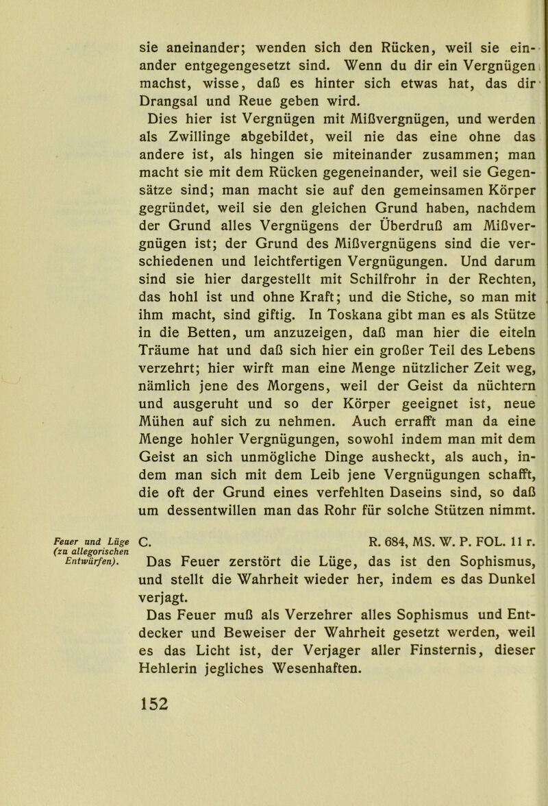 sie aneinander; wenden sich den Riicken, weil sie ein- ander entgegengesetzt sind. Wenn du dir ein Vergniigen machst, wisse, daG es hinter sich etwas hat, das dir’ Drangsal und Reue geben wird. Dies hier ist Vergniigen mit MiGvergniigen, und werden als Zwillinge abgebildet, weil nie das eine ohne das andere ist, als hingen sie miteinander zusammen; man macht sie mit dem Riicken gegeneinander, weil sie Gegen- satze sind; man macht sie auf den gemeinsamen Kbrper gegriindet, weil sie den gleichen Grund haben, nachdem der Grund alles Vergniigens der UberdruG am MiGver- gniigen ist; der Grund des MiG vergniigens sind die ver- schiedenen und leichtfertigen Vergniigungen. Und darum sind sie hier dargestellt mit Schilfrohr in der Rechten, das hohl ist und ohne Kraft; und die Stiche, so man mit ihm macht, sind giftig. In Toskana gibt man es als Stutze in die Betten, um anzuzeigen, daG man hier die eiteln Traume hat und daG sich hier ein groGer Teil des Lebens verzehrt; hier wirft man eine Menge niitzlicher Zeit weg, namlich jene des Morgens, weil der Geist da nuchtern und ausgeruht und so der Korper geeignet ist, neue Miihen auf sich zu nehmen. Auch errafft man da eine Menge hohler Vergniigungen, sowohl indem man mit dem Geist an sich unmogliche Dinge ausheckt, als auch, in- dem man sich mit dem Leib jene Vergniigungen schafft, die oft der Grund eines verfehlten Daseins sind, so daG um dessentwillen man das Rohr fiir solche Stutzen nimmt. Feaer and Luge C. R. 684, MS. W. P. FOL. Hr. (za allegorischen Entwurfen). Das Feuer zerstort die Liige, das ist den Sophismus, und stellt die Wahrheit wieder her, indem es das Dunkel verjagt. Das Feuer muG als Verzehrer alles Sophismus und Ent- decker und Beweiser der Wahrheit gesetzt werden, weil es das Licht ist, der Verjager aller Finsternis, dieser Hehlerin jegliches Wesenhaften.