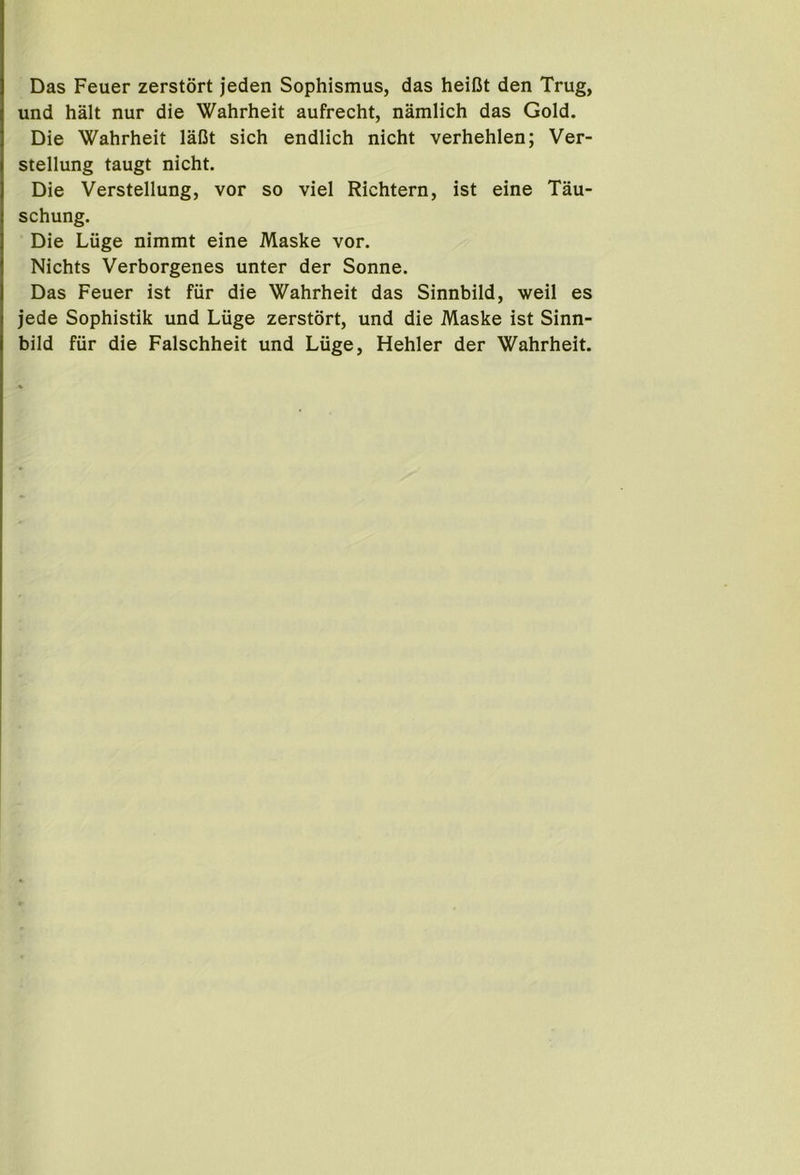 Das Feuer zerstort jeden Sophismus, das heiCt den Trug, und halt nur die Wahrheit aufrecht, namlich das Gold. Die Wahrheit laCt sich endlich nicht verhehlen; Ver- stellung taugt nicht. Die Verstellung, vor so viel Richtern, ist eine Tau- schung. Die Luge nimmt eine Maske vor. Nichts Verborgenes unter der Sonne. Das Feuer ist fiir die Wahrheit das Sinnbild, weil es jede Sophistik und Luge zerstort, und die Maske ist Sinn- bild fiir die Falschheit und Luge, Hehler der Wahrheit.