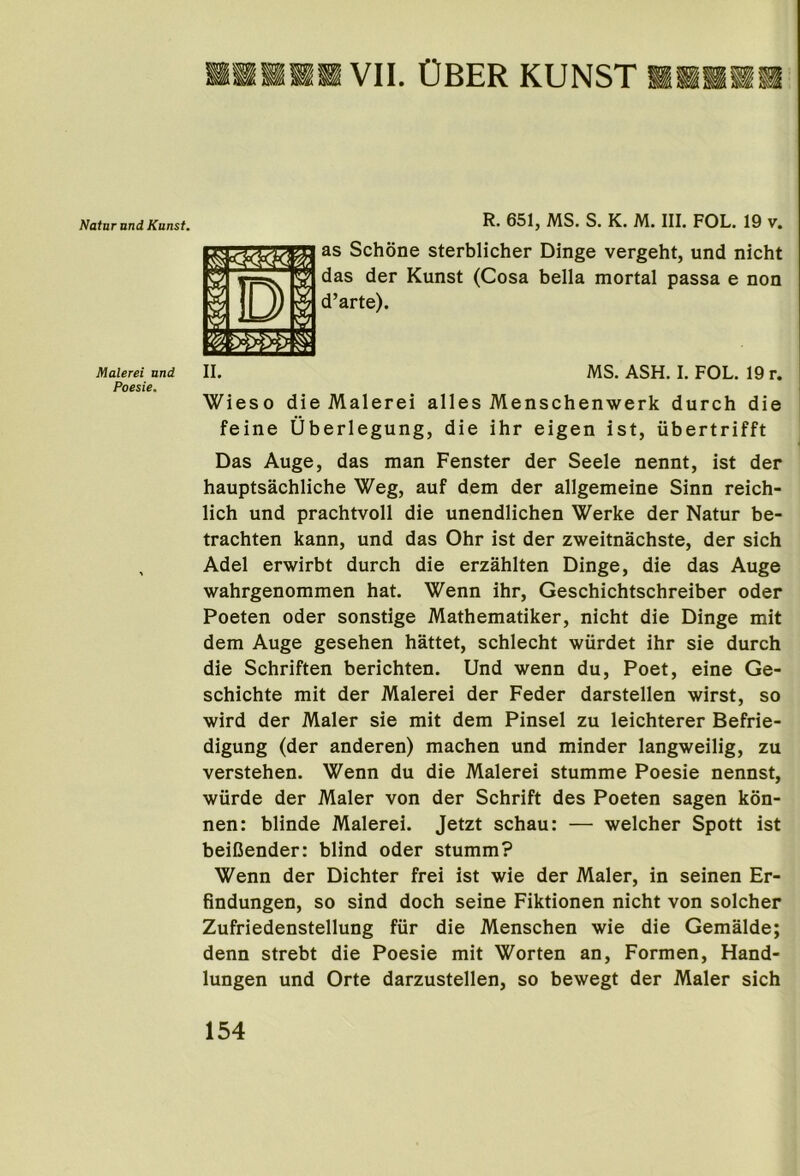 ■■■»« VII. OBER kunst «■■»« R. 651, MS. S. K. M. III. FOL. 19 v. as Schone sterblicher Dinge vergeht, und nicht das der Kunst (Cosa bella mortal passa e non d’arte). Malerei und II. MS. ASH. I. FOL. 19 T. Poesie. Wieso die Malerei alles Menschenwerk durch die feine Uberlegung, die ihr eigen ist, iibertrifft Das Auge, das man Fenster der Seele nennt, ist der hauptsachliche Weg, auf dem der allgemeine Sinn reich- lich und prachtvoll die unendlichen Werke der Natur be- trachten kann, und das Ohr ist der zweitnachste, der sich Adel erwirbt durch die erzahlten Dinge, die das Auge wahrgenommen hat. Wenn ihr, Geschichtschreiber oder Poeten oder sonstige Mathematiker, nicht die Dinge mit dem Auge gesehen hattet, schlecht wiirdet ihr sie durch die Schriften berichten. Und wenn du, Poet, eine Ge- schichte mit der Malerei der Feder darstellen wirst, so wird der Maler sie mit dem Pinsel zu leichterer Befrie- digung (der anderen) machen und minder langweilig, zu verstehen. Wenn du die Malerei stumme Poesie nennst, wiirde der Maler von der Schrift des Poeten sagen kon- nen: blinde Malerei. Jetzt schau: — welcher Spott ist beiCender: blind oder stumm? Wenn der Dichter frei ist wie der Maler, in seinen Er- findungen, so sind doch seine Fiktionen nicht von solcher Zufriedenstellung fur die Menschen wie die Gemalde; denn strebt die Poesie mit Worten an, Formen, Hand- lungen und Orte darzustellen, so bewegt der Maler sich