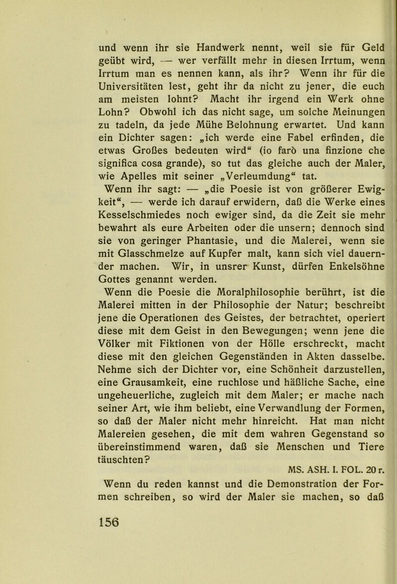 und wenn ihr sie Handwerk nennt, well sie fiir Geld geubt wird, — wer verfallt mehr in diesen Irrtum, wenn Irrtum man es nennen kann, als ihr? Wenn ihr fiir die Universitaten lest, geht ihr da nicht zu jener, die euch am meisten lohnt? Macht ihr irgend ein Werk ohne Lohn? Obwohl ich das nicht sage, um solche Meinungen zu tadeln, da jede Mtihe Belohnung erwartet. Und kann ein Dichter sagen: „ich werde eine Fabel erfinden, die etwas GroCes bedeuten wird“ (io faro una finzione che significa cosa grande), so tut das gleiche auch der Maler, wie Apelles mit seiner „Verleumdung“ tat. Wenn ihr sagt: — „die Poesie ist von groDerer Ewig- keit“, — werde ich darauf erwidern, dafi die Werke eines Kesselschmiedes noch ewiger sind, da die Zeit sie mehr bewahrt als cure Arbeiten oder die unsern; dennoch sind sie von geringer Phantasie, und die Malerei, wenn sie mit Glasschmelze auf Kupfer malt, kann sich viel dauern- der machen. Wir, in unsrer Kunst, durfen Enkelsohne Gottes genannt werden, Wenn die Poesie die Moralphilosophie beriihrt, ist die Malerei mitten in der Philosophie der Natur; beschreibt jene die Operationen des Geistes, der betrachtet, operiert diese mit dem Geist in den Bewegungen; wenn jene die Volker mit Fiktionen von der Holle erschreckt, macht diese mit den gleichen Gegenstanden in Akten dasselbe. Nehme sich der Dichter vor, eine Schonheit darzustellen, eine Grausamkeit, eine ruchlose und haGliche Sache, eine ungeheuerliche, zugleich mit dem Maler; er mache nach seiner Art, wie ihm beliebt, eine Verwandlung der Formen, so daU der Maler nicht mehr hinreicht. Hat man nicht Malereien gesehen, die mit dem wahren Gegenstand so iibereinstimmend waren, daO sie Menschen und Tiere tauschten? MS. ASH. I. FOL. 20 r. Wenn du reden kannst und die Demonstration der For- men schreiben, so wird der Maler sie machen, so daO