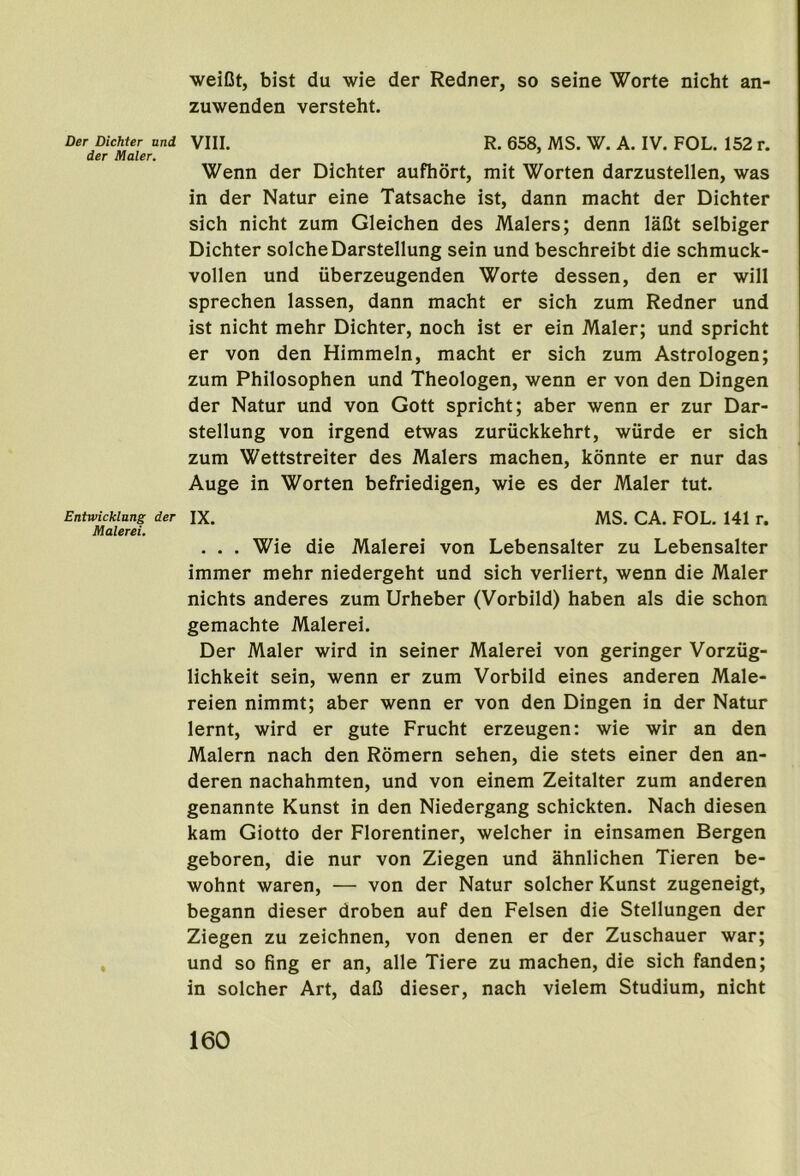 Der Dichter und der Maler. Entwicklnng der Malerei. weiDt, bist du wie der Redner, so seine Worte nicht an- zuwenden versteht. VIII. R. 658, MS. W. A. IV. FOL. 152 r. Wenn der Dichter aufhort, mit Worten darzustellen, was in der Natur eine Tatsache ist, dann macht der Dichter sich nicht zum Gleichen des Malers; denn laDt selbiger Dichter solcheDarstellung sein und beschreibt die schmuck- vollen und iiberzeugenden Worte dessen, den er will sprechen lassen, dann macht er sich zum Redner und ist nicht mehr Dichter, noch ist er ein Maler; und spricht er von den Himmeln, macht er sich zum Astrologen; zum Philosophen und Theologen, wenn er von den Dingen der Natur und von Gott spricht; aber wenn er zur Dar- stellung von irgend etwas zuruckkehrt, wiirde er sich zum Wettstreiter des Malers machen, kdnnte er nur das Auge in Worten befriedigen, wie es der Maler tut. IX. MS. CA. FOL. 141 r. . . . Wie die Malerei von Lebensalter zu Lebensalter immer mehr niedergeht und sich verliert, wenn die Maler nichts anderes zum Urheber (Vorbild) haben als die schon gemachte Malerei. Der Maler wird in seiner Malerei von geringer Vorziig- lichkeit sein, wenn er zum Vorbild eines anderen Male- reien nimmt; aber wenn er von den Dingen in der Natur lernt, wird er gute Frucht erzeugen: wie wir an den Malern nach den Romern sehen, die stets einer den an- deren nachahmten, und von einem Zeitalter zum anderen genannte Kunst in den Niedergang schickten. Nach diesen kam Giotto der Florentiner, welcher in einsamen Bergen geboren, die nur von Ziegen und ahnlichen Tieren be- wohnt waren, — von der Natur solcher Kunst zugeneigt, begann dieser droben auf den Felsen die Stellungen der Ziegen zu zeichnen, von denen er der Zuschauer war; und so fing er an, alle Tiere zu machen, die sich fanden; in solcher Art, daC dieser, nach vielem Studium, nicht