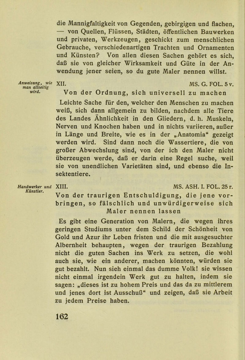 Anweisung, wie man allseitig wird. Handwerker and Kdnstler. die Mannigfaltigkeit von Gegenden, gebirgigen und flachen, — von Quellen, Fliissen, Stadten, offentlichen Bauwerken und privaten, Werkzeugen, geschickt zum menschlichen Gebrauche, verschiedenartigen Trachten und Ornamenten und Kiinsten? Von alien diesen Sachen gehort es sich, daC sie von gleicher Wirksamkeit und Giite in der An- wendung jener seien, so du gute Maler nennen willst. XII. MS. G. FOL. 5 V. Von der Ordnung, sich universell zu machen Leichte Sache fiir den, welcher den Menschen zu machen weiD, sich dann allgemein zu bilden, nachdem alle Tiere des Landes Ahnlichkeit in den Gliedern, d. h. Muskeln, Nerven und Knochen haben und in nichts variieren, auDer in Lange und Breite, wie es in der „Anatomia“ gezeigt werden wird. Sind dann noch die Wassertiere, die von groDer Abwechslung sind, von der ich den Maler nicht iiberzeugen werde, daC er darin eine Regel suche, weil sie von unendlichen Varietaten sind, und ebenso die In- sektentiere. XIII. MS. ASH. I. FOL. 25 r. Von der traurigen Entschuldigung, die jene vor- bringen, so falschlich und unwurdigerweise sich Maler nennen lassen Es gibt eine Generation von Malern, die wegen ihres geringen Studiums unter dem Schild der Schonheit von Gold und Azur ihr Leben fristen und die mit ausgesuchter Albernheit behaupten, wegen der traurigen Bezahlung nicht die guten Sachen ins Werk zu setzen, die wohl auch sie, wie ein anderer, machen konnten, wiirden sie gut bezahlt. Nun sieh einmal das dumme Volk! sie wissen nicht einmal irgendein Werk gut zu halten, indem sie sagen: „dieses ist zu hohem Preis und das da zu mittlerem und jenes dort ist AusschuB und zeigen, daC sie Arbeit zu jedem Preise haben.