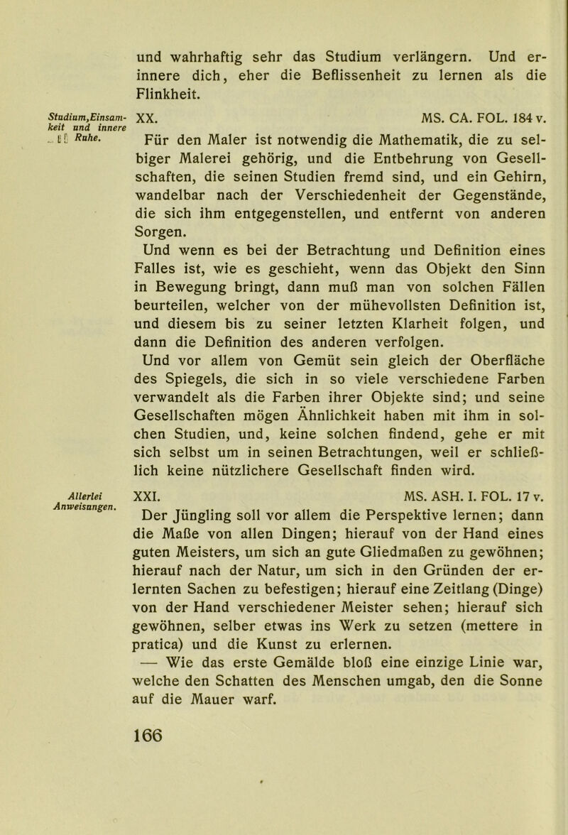 Stadium,Einsam- keit and innere ... t C Ruhe. Allerlei Anweisangen, und wahrhaftig sehr das Studium verlangern. Und er- innere dich, eher die Beflissenheit zu lernen als die Flinkheit. XX. MS. CA. FOL. 184 v. Fiir den Maler ist notwendig die Mathematik, die zu sel- biger Malerei gehorig, und die Entbehrung von Gesell- schaften, die seinen Studien fremd sind, und ein Gehirn, wandelbar nach der Verschiedenheit der Gegenstande, die sich ihm entgegenstellen, und entfernt von anderen Sorgen. Und wenn es bei der Betrachtung und Definition eines Falles ist, wie es geschieht, wenn das Objekt den Sinn in Bewegung bringt, dann muO man von solchen Fallen beurteilen, welcher von der muhevollsten Definition ist, und diesem bis zu seiner letzten Klarheit folgen, und dann die Definition des anderen verfolgen. Und vor allem von Gemiit sein gleich der Oberflache des Spiegels, die sich in so viele verschiedene Farben verwandelt als die Farben ihrer Objekte sind; und seine Gesellschaften mogen Ahnlichkeit haben mit ihm in sol- chen Studien, und, keine solchen findend, gehe er mit sich selbst um in seinen Betrachtungen, weil er schlieD- lich keine niitzlichere Gesellschaft finden wird. XXL MS. ASH. I. FOL. 17 v. Der Jiingling soli vor allem die Perspektive lernen; dann die Mafie von alien Dingen; hierauf von der Hand eines guten Meisters, um sich an gute GliedmaDen zu gewohnen; hierauf nach der Natur, um sich in den Griinden der er- lernten Sachen zu befestigen; hierauf eine Zeitlang (Dinge) von der Hand verschiedener Meister sehen; hierauf sich gewohnen, selber etwas ins Werk zu setzen (mettere in pratica) und die Kunst zu erlernen. — Wie das erste Gemalde blofJ eine einzige Linie war, welche den Schatten des Menschen umgab, den die Sonne auf die Mauer warf.