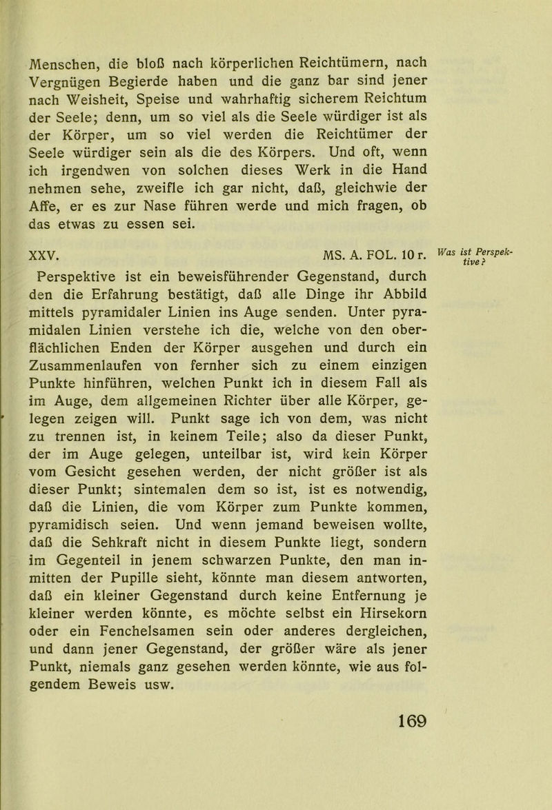 Menschen, die bloC nach korperlichen Reichtiimern, nach Vergniigen Begierde haben und die ganz bar sind jener nach Weisheit, Speise und wahrhaftig sicherem Reichtum der Seele; denn, um so viel als die Seele wiirdiger ist als der Kdrper, um so viel werden die Reichtiimer der Seele wiirdiger sein als die des Korpers. Und oft, wenn ich irgendwen von solchen dieses Werk in die Hand nehmen sehe, zweifle ich gar nicht, daB, gleichwie der Affe, er es zur Nase fiihren werde und mich fragen, ob das etwas zu essen sei. XXV. MS. A. FOL. 10 r. Perspektive ist ein beweisfiihrender Gegenstand, durch den die Erfahrung bestatigt, daB alle Dinge ihr Abbild mittels pyramidaler Linien ins Auge senden. Unter pyra- midalen Linien verstehe ich die, welche von den ober- flachlichen Enden der Korper ausgehen und durch ein Zusammenlaufen von fernher sich zu einem einzigen Punkte hinfiihren, welchen Punkt ich in diesem Fall als im Auge, dem allgemeinen Richter iiber alle Korper, ge- legen zeigen will. Punkt sage ich von dem, was nicht zu trennen ist, in keinem Teile; also da dieser Punkt, der im Auge gelegen, unteilbar ist, wird kein Korper vom Gesicht gesehen werden, der nicht groBer ist als dieser Punkt; sintemalen dem so ist, ist es notwendig, daB die Linien, die vom Korper zum Punkte kommen, pyramidisch seien. Und wenn jemand beweisen wollte, daB die Sehkraft nicht in diesem Punkte liegt, sondern im Gegenteil in jenem schwarzen Punkte, den man in- mitten der Pupille sieht, kdnnte man diesem antworten, daB ein kleiner Gegenstand durch keine Entfernung je kleiner werden konnte, es mochte selbst ein Hirsekorn Oder ein Fenchelsamen sein oder anderes dergleichen, und dann jener Gegenstand, der groBer ware als jener Punkt, niemals ganz gesehen werden konnte, wie aus fol- gendem Beweis usw. ist Perspek- tive >