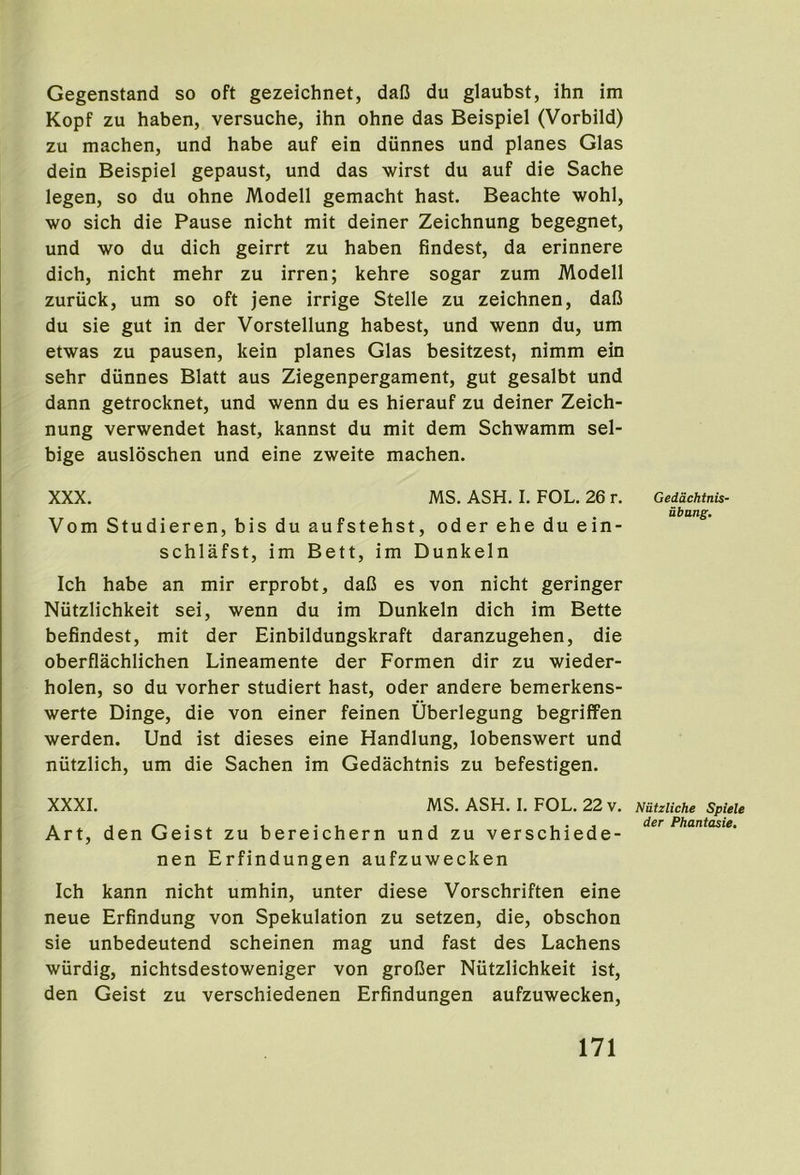 Gegenstand so oft gezeichnet, daB du glaubst, ihn im Kopf zu haben, versuche, ihn ohne das Beispiel (Vorbild) zu machen, und babe auf ein dunnes und planes Glas dein Beispiel gepaust, und das wirst du auf die Sache legen, so du ohne Modell gemacht hast. Beachte wohl, wo sich die Pause nicht mit deiner Zeichnung begegnet, und wo du dich geirrt zu haben findest, da erinnere dich, nicht mehr zu irren; kehre sogar zum Modell zuruck, um so oft jene irrige Stelle zu zeichnen, daB du sie gut in der Vorstellung habest, und wenn du, um etwas zu pausen, kein planes Glas besitzest, nimm ein sehr dunnes Blatt aus Ziegenpergament, gut gesalbt und dann getrocknet, und wenn du es hierauf zu deiner Zeich- nung verwendet hast, kannst du mit dem Schwamm sel- bige auslbschen und eine zweite machen. XXX. MS. ASH. I. FOL. 26 r. Vom Studieren, bis du aufstehst, oder ehe du ein- schlafst, im Bett, im Dunkeln Ich habe an mir erprobt, daB es von nicht geringer Niitzlichkeit sei, wenn du im Dunkeln dich im Bette befindest, mit der Einbildungskraft daranzugehen, die oberflachlichen Lineamente der Formen dir zu wieder- holen, so du vorher studiert hast, oder andere bemerkens- werte Dinge, die von einer feinen Uberlegung begriffen werden. Und ist dieses eine Handlung, lobenswert und nutzlich, um die Sachen im Gedachtnis zu befestigen. XXXI. MS. ASH. I. FOL. 22 v. Art, den Geist zu bereichern und zu verschiede- nen Erfindungen aufzuwecken Ich kann nicht umhin, unter diese Vorschriften eine neue Erfindung von Spekulation zu setzen, die, obschon sie unbedeutend scheinen mag und fast des Lachens wiirdig, nichtsdestoweniger von groBer Niitzlichkeit ist, den Geist zu verschiedenen Erfindungen aufzuwecken. Gedachtnis- ubang. Niitzliche Spiele der Phantasie,