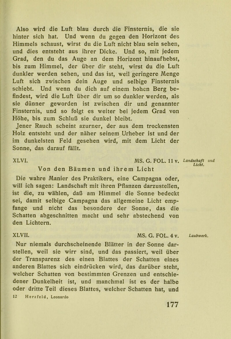 Also wird die Luft blau durch die Finsternis, die sie hinter sich hat. Und wenn du gegen den Horizont des Himmels schaust, wirst du die Luft nicht blau sein sehen, und dies entsteht aus ihrer Dicke. Und so, mit jedem Grad, den du das Auge an dem Horizont hinaufhebst, bis zum Himmel, der uber dir steht, wirst du die Luft dunkler werden sehen, und das ist, weil geringere Menge Luft sich zwischen dein Auge und selbige Finsternis schiebt. Und wenn du dich auf einem hohen Berg be- findest, wird die Luft iiber dir urn so dunkler werden, als sie diinner geworden ist zwischen dir und genannter Finsternis, und so folgt es weiter bei jedem Grad von Hohe, bis zum Schlufi sie dunkel bleibt. Jener Rauch scheint azurner, der aus dem trockensten Holz entsteht und der naher seinem Urheber ist und der im dunkelsten Feld gesehen wird, mit dem Licht der Sonne, das darauf fallt. XLVI. MS. G. FOL. 11 V. Landschaft und Licht. Von den Baumen und ihrem Licht Die wahre Manier des Praktikers, eine Campagna oder, will ich sagen: Landschaft mit ihren Pflanzen darzustellen, ist die, zu wahlen, daC am Himmel die Sonne bedeckt sei, damit selbige Campagna das allgemeine Licht emp- fange und nicht das besondere der Sonne, das die Schatten abgeschnitten macht und sehr abstechend von den Lichtern. XLVII. MS. G. FOL. 4 V. Laubwerk. Nur niemals durchscheinende Blatter in der Sonne dar- stellen, weil sie wirr sind, und das passiert, weil iiber der Transparenz des einen Blattes der Schatten eines anderen Blattes sich eindriicken wird, das dariiber steht, welcher Schatten von bestimmten Grenzen und entschie- dener Dunkelheit ist, und manchmal ist es der halbe Oder dritte Teil dieses Blattes, welcher Schatten hat, und 12 Herzfeld, Leonardo