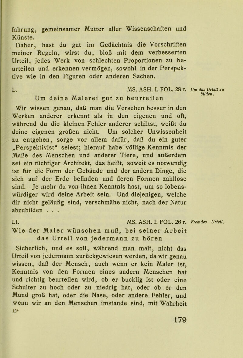 fahrung, gemeinsamer Mutter aller Wissenschaften und Kunste. Daher, hast du gut im Gedachtnis die Vorschriften meiner Regeln, wirst du, bloB mit dem verbesserten Urteil, jedes Werk von schlechten Proportionen zu be- urteilen und erkennen vermogen, sowohl in der Perspek- tive wie in den Figuren oder anderen Sachen. L. MS. ASH. I. FOL. 28 r. Um das Urteil zu bilden. Um deine Malerei gut zu beurteilen Wir wissen genau, dafi man die Versehen besser in den Werken anderer erkennt als in den eigenen und oft, wahrend du die kleinen Fehler anderer schiltst, weiBt du deine eigenen groBen nicht. Um solcher Unwissenheit zu entgehen, sorge vor allem dafiir, daB du ein guter „Perspektivist“ seiest; hierauf habe vollige Kenntnis der MaBe des Menschen und anderer Tiere, und auBerdem sei ein tiichtiger Architekt, das heiBt, soweit es notwendig ist fiir die Form der Gebaude und der andern Dinge, die sich auf der Erde befinden und deren Formen zahllose sind. Je mehr du von ihnen Kenntnis hast, um so lobens- wiirdiger wird deine Arbeit sein. Und diejenigen, welche dir nicht gelaufig sind, verschmahe nicht, nach der Natur abzubilden . . . LI. MS. ASH. I. FOL. 26 r. Fremdes Urteil. Wie der Maler wiinschen muB, bei seiner Arbeit das Urteil von jedermann zu horen Sicherlich, und es soil, wahrend man malt, nicht das Urteil von jedermann zuriickgewiesen werden, da wir genau wissen, daB der Mensch, auch wenn er kein Maler ist, Kenntnis von den Formen eines andern Menschen hat und richtig beurteilen wird, ob er bucklig ist oder eine Schulter zu hoch oder zu niedrig hat, oder ob er den Mund groB hat, oder die Nase, oder andere Fehler, und wenn wir an den Menschen imstande sind, mit Wahrheit 12*