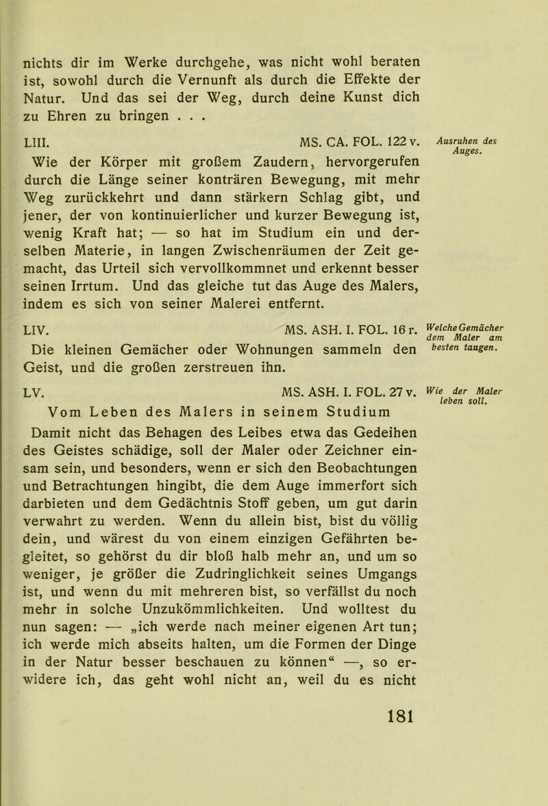 nichts dir im Werke durchgehe, was nicht wohl beraten ist, sowohl durch die Vernunft als durch die Effekte der Natur. Und das sei der Weg, durch deine Kunst dich zu Ehren zu bringen . . . LIII. MS. CA, FOL. 122 v. Wie der Korper mit groCem Zaudern, hervorgerufen durch die Lange seiner kontraren Bewegung, mit mehr Weg zuriickkehrt und dann starkern Schlag gibt, und jener, der von kontinuierlicher und kurzer Bewegung ist, wenig Kraft hat; — so hat im Studium ein und der- selben Materie, in langen Zwischenraumen der Zeit ge- macht, das Urteil sich vervollkommnet und erkennt besser seinen Irrtum. Und das gleiche tut das Auge des Malers, indem es sich von seiner Malerei entfernt. LIV. MS. ASH. I. FOL. 16 r. Die kleinen Gemacher oder Wohnungen sammeln den Geist, und die groDen zerstreuen ihn. LV. MS. ASH. I. FOL. 27 v. Vom Leben des Malers in seinem Studium Damit nicht das Behagen des Leibes etwa das Gedeihen des Geistes schadige, soil der Maler oder Zeichner ein- sam sein, und besonders, wenn er sich den Beobachtungen und Betrachtungen hingibt, die dem Auge immerfort sich darbieten und dem Gedachtnis Stoff geben, um gut darin verwahrt zu werden. Wenn du allein bist, bist du vollig dein, und warest du von einem einzigen Gefahrten be- gleitet, so gehorst du dir bloB halb mehr an, und um so weniger, je groDer die Zudringlichkeit seines Umgangs ist, und wenn du mit mehreren bist, so verfallst du noch mehr in solche Unzukommlichkeiten. Und wolltest du nun sagen: — „ich werde nach meiner eigenen Art tun; ich werde mich abseits halten, um die Formen der Dinge in der Natur besser beschauen zu konnen —, so er- widere ich, das geht wohl nicht an, weil du es nicht Ausrahen des Attges. Welche Gemacher dem Maler am besten taagen. Wie der Maler leben soil.