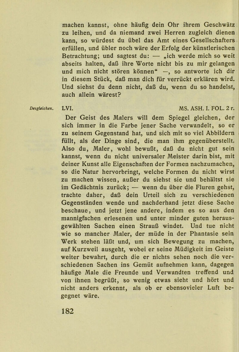 Desgleichen. machen kannst, ohne haufig dein Ohr ihrem Geschwatz zu leihen, und da niemand zwei Herren zugleich dienen kann, so wurdest du iibel das Amt eines Gesellschafters erfullen, und iibler noch ware der Erfolg der kiinstlerischen Betrachtung; und sagtest du: — „ich werde mich so weit abseits halten, daC ihre Worte nicht bis zu mir gelangen und mich nicht storen konnen“ —, so antworte ich dir in diesem Stiick, daC man dich fur verriickt erklaren wird. Und siehst du denn nicht, dal3 du, wenn du so handelst, auch allein warest? LVI. MS. ASH. I. FOL. 2 r. Der Geist des Malers will dem Spiegel gleichen, der sich immer in die Farbe jener Sache verwandelt, so er zu seinem Gegenstand hat, und sich mit so viel Abbildern fiillt, als der Dinge sind, die man ihm gegeniiberstellt. Also du, Maler, wohl bewuDt, dafi du nicht gut sein kannst, wenn du nicht universaler Meister darin bist, mit deiner Kunst alle Eigenschaften der Formen nachzumachen, so die Natur hervorbringt, welche Formen du nicht wirst zu machen wissen, aufier du siehst sie und behaltst sie im Gedachtnis zuriick; — wenn du iiber die Fluren gehst, trachte daher, daD dein Urteil sich zu verschiedenen Gegenstanden wende und nachderhand jetzt diese Sache beschaue, und jetzt jene andere, indem es so aus den mannigfachen erlesenen und unter minder guten heraus- gewahlten Sachen einen Straul3 windet. Und tue nicht wie so mancher Maler, der miide in der Phantasie sein Werk stehen laBt und, um sich Bewegung zu machen, auf Kurzweil ausgeht, wobei er seine Miidigkeit im Geiste weiter bewahrt, durch die er nichts sehen noch die ver- schiedenen Sachen ins Gemut aufnehmen kann, dagegen haufige Male die Freunde und Verwandten treffend und von ihnen begriiCt, so wenig etwas sieht und hort und nicht anders erkennt, als ob er ebensovieler Luft be- gegnet ware.