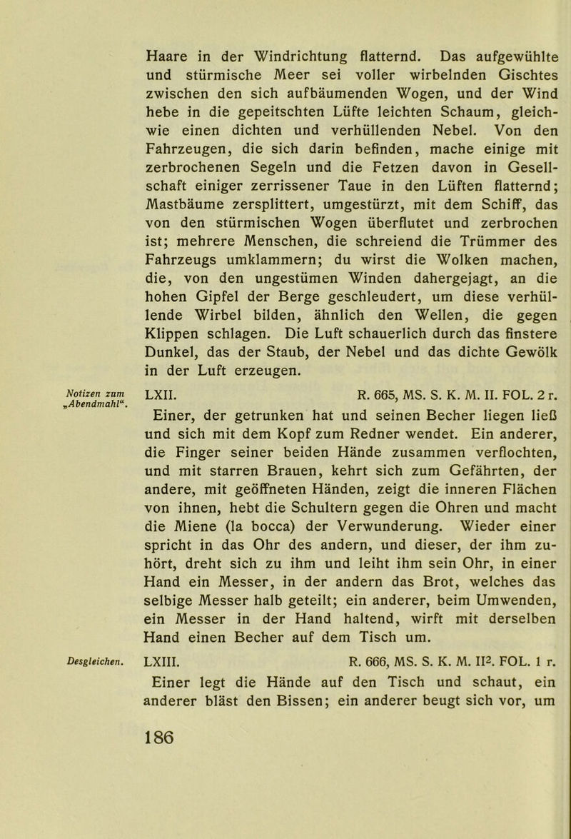 Notizen znm ,Abendmahl“. Desgleichen. Haare in der Windrichtung flatternd. Das aufgewuhlte und sturmische Meer sei voller wirbelnden Gischtes zwischen den sich aufbaumenden Wogen, und der Wind hebe in die gepeitschten Liifte leichten Schaum, gleich- wie einen dichten und verhiillenden Nebel, Von den Fahrzeugen, die sich darin befinden, mache einige mit zerbrochenen Segeln und die Fetzen davon in Gesell- schaft einiger zerrissener Taue in den Liiften flatternd; Mastbaume zersplittert, umgestiirzt, mit dem Schiff, das von den stiirmischen Wogen iiberflutet und zerbrochen ist; mehrere Menschen, die schreiend die Triimmer des Fahrzeugs umklammern; du wirst die Wolken machen, die, von den ungestiimen Winden dahergejagt, an die hohen Gipfel der Berge geschleudert, um diese verhiil- lende Wirbel bilden, ahnlich den Wellen, die gegen Klippen schlagen. Die Luft schauerlich durch das finstere Dunkel, das der Staub, der Nebel und das dichte Gewolk in der Luft erzeugen. LXII. R. 665, MS. S. K. M. II. FOL. 2 r. Finer, der getrunken hat und seinen Becher liegen lieC und sich mit dem Kopf zum Redner wendet. Fin anderer, die Finger seiner beiden Hande zusammen verflochten, und mit starren Brauen, kehrt sich zum Gefahrten, der andere, mit geoffneten Handen, zeigt die inneren Flachen von ihnen, hebt die Schultern gegen die Ohren und macht die Miene (la bocca) der Verwunderung. Wieder einer spricht in das Ohr des andern, und dieser, der ihm zu- hort, dreht sich zu ihm und leiht ihm sein Ohr, in einer Hand ein Messer, in der andern das Brot, welches das selbige Messer halb geteilt; ein anderer, beim Umwenden, ein Messer in der Hand haltend, wirft mit derselben Hand einen Becher auf dem Tisch um. LXIII. R. 666, MS. S. K. M. II2. FOL. 1 r. Finer legt die Hande auf den Tisch und schaut, ein anderer blast den Bissen; ein anderer beugt sich vor, um