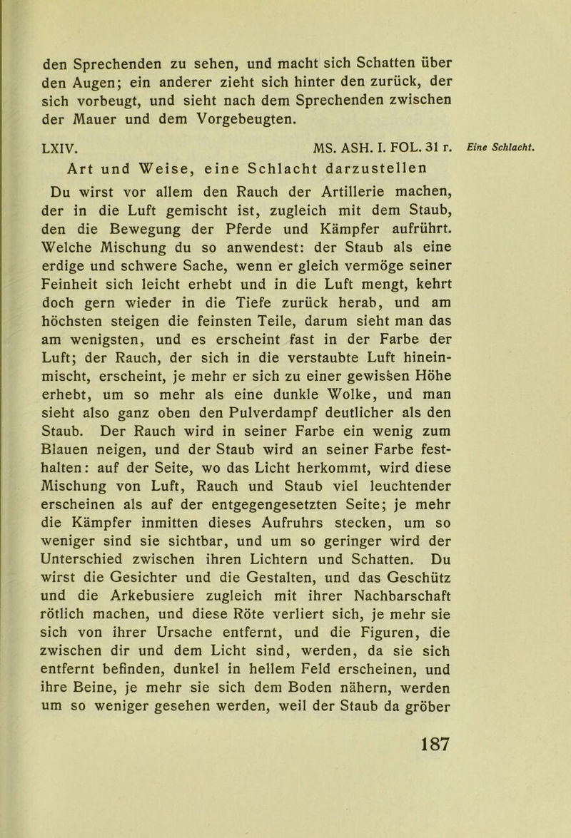 den Sprechenden zu sehen, und macht sich Schatten iiber den Augen; ein anderer zieht sich hinter den zuriick, der sich vorbeugt, und sieht nach dem Sprechenden zwischen der Mauer und dem Vorgebeugten. LXIV. MS. ASH. I. FOL. 31 r. Eine Schlacht. Art und Weise, eine Schlacht darzustellen Du wirst vor allem den Rauch der Artillerie machen, der in die Luft gemischt ist, zugleich mit dem Staub, den die Bewegung der Pferde und Kampfer aufriihrt. Welche Mischung du so anwendest: der Staub als eine erdige und schwere Sache, wenn er gleich vermdge seiner Feinheit sich leicht erhebt und in die Luft mengt, kehrt doch gern wieder in die Tiefe zuriick herab, und am hochsten steigen die feinsten Teile, darum sieht man das am wenigsten, und es erscheint fast in der Farbe der Luft; der Rauch, der sich in die verstaubte Luft hinein- mischt, erscheint, je mehr er sich zu einer gewissen Hohe erhebt, um so mehr als eine dunkle Wolke, und man sieht also ganz oben den Pulverdampf deutlicher als den Staub. Der Rauch wird in seiner Farbe ein wenig zum Blauen neigen, und der Staub wird an seiner Farbe fest- halten: auf der Seite, wo das Licht herkommt, wird diese Mischung von Luft, Rauch und Staub viel leuchtender erscheinen als auf der entgegengesetzten Seite; je mehr die Kampfer inmitten dieses Aufruhrs stecken, um so weniger sind sie sichtbar, und um so geringer wird der Unterschied zwischen ihren Lichtern und Schatten. Du wirst die Gesichter und die Gestalten, und das Geschiitz und die Arkebusiere zugleich mit ihrer Nachbarschaft rotlich machen, und diese Rote verliert sich, je mehr sie sich von ihrer Ursache entfernt, und die Figuren, die zwischen dir und dem Licht sind, werden, da sie sich entfernt befinden, dunkel in hellem Feld erscheinen, und ihre Beine, je mehr sie sich dem Boden nahern, werden um so weniger gesehen werden, weil der Staub da grober