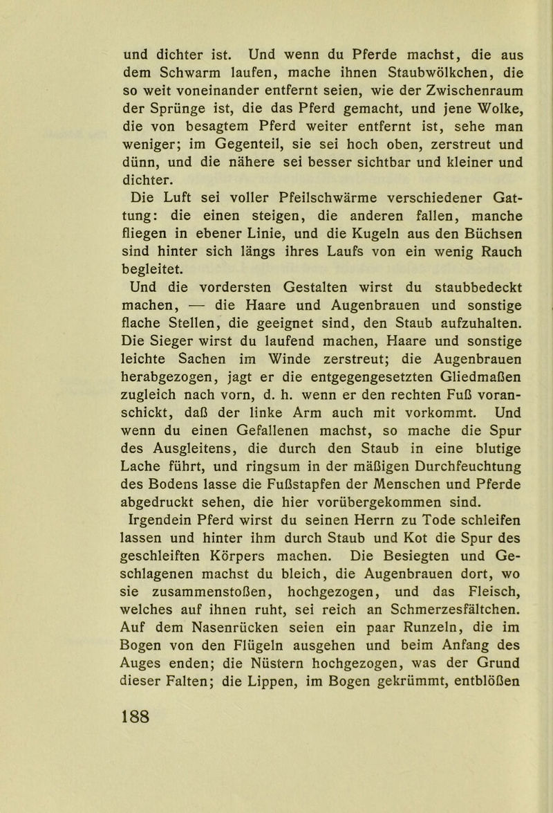 und dichter ist. Und wenn du Pferde machst, die aus dem Schwarm laufen, mache ihnen Staubwolkchen, die so weit voneinander entfernt seien, wie der Zwischenraum der Sprunge ist, die das Pferd gemacht, und jene Wolke, die von besagtem Pferd weiter entfernt ist, sehe man weniger; im Gegenteil, sie sei hoch oben, zerstreut und diinn, und die nahere sei besser sichtbar und kleiner und dichter. Die Luft sei voller Pfeilschwarme verschiedener Gat- tung: die einen steigen, die anderen fallen, manche fliegen in ebener Linie, und die Kugeln aus den Biichsen sind hinter sich langs ihres Laufs von ein wenig Rauch begleitet. Und die vordersten Gestalten wirst du staubbedeckt machen, — die Haare und Augenbrauen und sonstige flache Stellen, die geeignet sind, den Staub aufzuhalten. Die Sieger wirst du laufend machen, Haare und sonstige leichte Sachen im Winde zerstreut; die Augenbrauen herabgezogen, jagt er die entgegengesetzten GliedmaCen zugleich nach vorn, d. h. wenn er den rechten FuC voran- schickt, dafi der linke Arm auch mit vorkommt. Und wenn du einen Gefallenen machst, so mache die Spur des Ausgleitens, die durch den Staub in eine blutige Lache fiihrt, und ringsum in der maCigen Durchfeuchtung des Bodens lasse die FuBstapfen der Menschen und Pferde abgedruckt sehen, die hier voriibergekommen sind. Irgendein Pferd wirst du seinen Herrn zu Tode schleifen lassen und hinter ihm durch Staub und Kot die Spur des geschleiften Korpers machen. Die Besiegten und Ge- schlagenen machst du bleich, die Augenbrauen dort, wo sie zusammenstoBen, hochgezogen, und das Fleisch, welches auf ihnen ruht, sei reich an Schmerzesfaltchen. Auf dem Nasenriicken seien ein paar Runzeln, die im Bogen von den Fliigeln ausgehen und beim Anfang des Auges enden; die Niistern hochgezogen, was der Grund dieser Falten; die Lippen, im Bogen gekriimmt, entbloBen