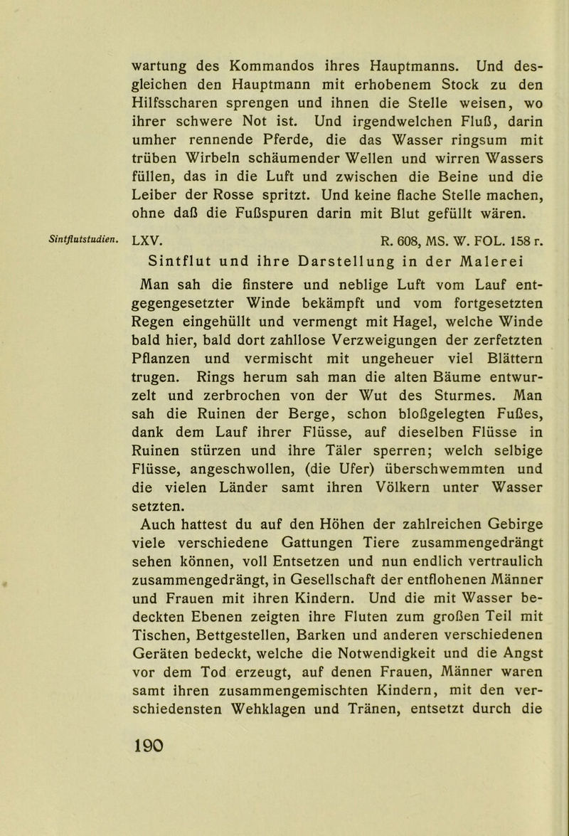 wartung des Kommandos ihres Hauptmanns. Und des- gleichen den Hauptmann mit erhobenem Stock zu den Hilfsscharen sprengen und ihnen die Stelle weisen, wo ihrer schwere Not ist. Und irgendwelchen FluO, darin umber rennende Pferde, die das Wasser ringsum mit truben Wirbeln scbaumender Wellen und wirren Wassers fiillen, das in die Luft und zwiscben die Beine und die Leiber der Rosse spritzt. Und keine flacbe Stelle macben, obne dafi die FuCspuren darin mit Blut gefullt waren. Sintflut und ibre Darstellung in der Malerei Man sab die finstere und neblige Luft vom Lauf ent- gegengesetzter Winde bekampft und vom fortgesetzten Regen eingebiillt und vermengt mit Hagel, welcbe Winde bald bier, bald dort zabllose Verzweigungen der zerfetzten Pflanzen und vermiscbt mit ungebeuer viel Blattern trugen. Rings berum sab man die alten Baume entwur- zelt und zerbrocben von der Wut des Sturmes. Man sab die Ruinen der Berge, scbon bloGgelegten FuDes, dank dem Lauf ibrer Fliisse, auf dieselben Fliisse in Ruinen stiirzen und ibre Taler sperren; welcb selbige Flusse, angescbwollen, (die Ufer) iiberscbwemmten und die vielen Lander samt ibren Volkern unter Wasser setzten. Aucb battest du auf den Hoben der zablreicben Gebirge viele verscbiedene Gattungen Tiere zusammengedrangt seben konnen, voll Entsetzen und nun endlicb vertraulicb zusammengedrangt, in Gesellscbaft der entflobenen Manner und Frauen mit ibren Kindern. Und die mit Wasser be- deckten Ebenen zeigten ibre Fluten zum grofien Teil mit Tiscben, Bettgestellen, Barken und anderen verscbiedenen Geraten bedeckt, welcbe die Notwendigkeit und die Angst vor dem Tod erzeugt, auf denen Frauen, Manner waren samt ibren zusammengemiscbten Kindern, mit den ver- scbiedensten Webklagen und Tranen, entsetzt durcb die