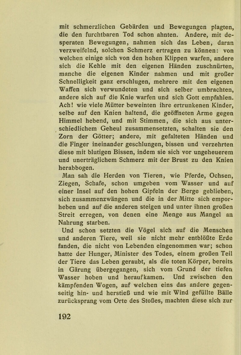 mit schmerzlichen Gebarden und Bewegungen plagten, die den furchtbaren Tod schon ahnten. Andere, mit de- speraten Bewegungen, nahmen sich das Leben, daran verzweifelnd, solchen Schmerz ertragen zu konnen: von welchen einige sich von den hohen Klippen warfen, andere sich die Kehle mit den eigenen Handen zuschniirten, manche die eigenen Kinder nahmen und mit groCer Schnelligkeit ganz erschlugen, mehrere mit den eigenen Waffen sich verwundeten und sich selber umbrachten, andere sich auf die Knie warfen und sich Gott empfahlen. Ach! wie viele Mutter beweinten ihre ertrunkenen Kinder, selbe auf den Knien haltend, die geoffneten Arme gegen Himmel hebend, und mit Stimmen, die sich aus unter- ^ schiedlichem Geheul zusammensetzten, schalten sie den Zorn der Gotter; andere, mit gefalteten Handen und die Finger ineinander geschlungen, bissen und verzehrten diese mit blutigen Bissen, indem sie sich vor ungeheuerem und unertraglichem Schmerz mit der Brust zu den Knien herabbogen. Man sah die Herden von Tieren, wie Pferde, Ochsen, Ziegen, Schafe, schon umgeben vom Wasser und auf einer Insel auf den hohen Gipfeln der Berge geblieben, sich zusammenzwangen und die in der Mitte sich empor- heben und auf die anderen steigen und unter ihnen groDen Streit erregen, von denen eine Menge aus Mangel an Nahrung starben. Und schon setzten die Vogel sich auf die Menschen und anderen Tiere, weil sie nicht mehr entbloDte Erde fanden, die nicht von Lebenden eingenommen war; schon hatte der Hunger, Minister des Todes, einem groDen Teil der Tiere das Leben geraubt, als die toten Korper, bereits in Garung iibergegangen, sich vom Grund der tiefen Wasser hoben und heraufkamen. Und zwischen den kampfenden Wogen, auf welchen eins das andere gegen- seitig hin- und herstielJ und wie mit Wind gefiillte Balle zuriicksprang vom Orte des StoCes, machten diese sich zur