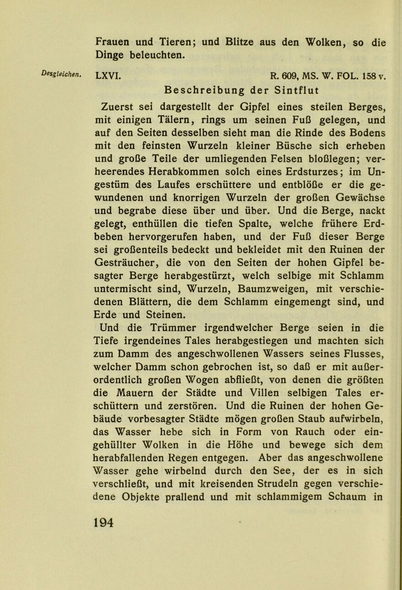 Frauen und Tieren; und Blitze aus den Wolken, so die Dinge beleuchten. Beschreibung der Sintflut Zuerst sei dargestellt der Gipfel eines steilen Berges, mit einigen Talern, rings um seinen FuC gelegen, und auf den Seiten desselben sieht man die Rinde des Bodens mit den feinsten Wurzeln kleiner Biische sich erheben und groCe Teile der umliegenden Felsen bloDlegen; ver- heerendes Herabkommen solch eines Erdsturzes; im Un- gesttim des Laufes erschiittere und entbloCe er die ge- wundenen und knorrigen Wurzeln der groOen Gewachse und begrabe diese iiber und uber, Und die Berge, nackt gelegt, enthiillen die tiefen Spalte, welche fruhere Erd- beben hervorgerufen haben, und der FuB dieser Berge sei grofienteils bedeckt und bekleidet mit den Ruinen der Gestraucher, die von den Seiten der hohen Gipfel be- sagter Berge herabgestiirzt, welch selbige mit Schlamm untermischt sind, Wurzeln, Baumzweigen, mit verschie- denen Blattern, die dem Schlamm eingemengt sind, und Erde und Steinen. Und die Triimmer irgendwelcher Berge seien in die Tiefe irgendeines Tales herabgestiegen und machten sich zum Damm des angeschwollenen Wassers seines Flusses, welcher Damm schon gebrochen ist, so daB er mit auBer- ordentlich groBen Wogen abflieBt, von denen die groBten die Mauern der Stadte und Villen selbigen Tales er* schuttern und zerstoren. Und die Ruinen der hohen Ge- baude vorbesagter Stadte mogen groBen Staub aufwirbeln, das Wasser hebe sich in Form von Rauch oder ein- gehiillter Wolken in die Hohe und bewege sich dem herabfallenden Regen entgegen. Aber das angeschwollene Wasser gehe wirbelnd durch den See, der es in sich verschlieBt, und mit kreisenden Strudeln gegen verschie- dene Objekte prallend und mit schlammigem Schaum in