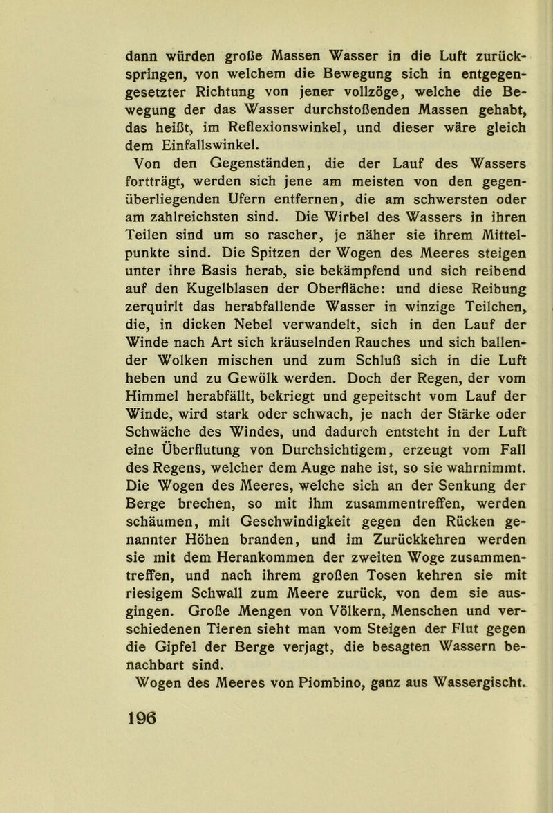 dann wurden grofie Massen Wasser in die Luft zuriick- springen, von welchem die Bewegung sich in entgegen- gesetzter Richtung von jener vollzoge, welche die Be- wegung der das Wasser durchstoOenden Massen gehabt, das heiCt, im Reflexionswinkel, und dieser ware gleich dem Einfallswinkel. Von den Gegenstanden, die der Lauf des Wassers forttragt, werden sich jene am meisten von den gegen- iiberliegenden Ufern entfernen, die am schwersten Oder am zahlreichsten sind. Die Wirbel des Wassers in ihren Teilen sind um so rascher, je naher sie ihrem Mittel- punkte sind. Die Spitzen der Wogen des Meeres steigen unter ihre Basis herab, sie bekampfend und sich reibend auf den Kugelblasen der Oberflache: und diese Reibung zerquirlt das herabfallende Wasser in winzige Teilchen, die, in dicken Nebel verwandelt, sich in den Lauf der Winde nach Art sich krauselnden Rauches und sich ballen- der Wolken mischen und zum SchluC sich in die Luft heben und zu Gewolk werden. Doch der Regen, der vom Himmel herabfallt, bekriegt und gepeitscht vom Lauf der Winde, wird stark Oder schwach, je nach der Starke Oder Schwache des Windes, und dadurch entsteht in der Luft eine Uberflutung von Durchsichtigem, erzeugt vom Fall des Regens, welcher dem Auge nahe ist, so sie wahrnimmt. Die Wogen des Meeres, welche sich an der Senkung der Berge brechen, so mit ihm zusammentreffen, werden schaumen, mit Geschwindigkeit gegen den Riicken ge- nannter Hohen branden, und im Zuriickkehren werden sie mit dem Herankommen der zweiten Woge zusammen- treffen, und nach ihrem groOen Tosen kehren sie mit riesigem Schwall zum Meere zuriick, von dem sie aus- gingen. GroBe Mengen von Volkern, Menschen und ver- schiedenen Tieren sieht man vom Steigen der Flut gegen die Gipfel der Berge verjagt, die besagten Wassern be- nachbart sind. Wogen des Meeres von Piombino, ganz aus Wassergischt.