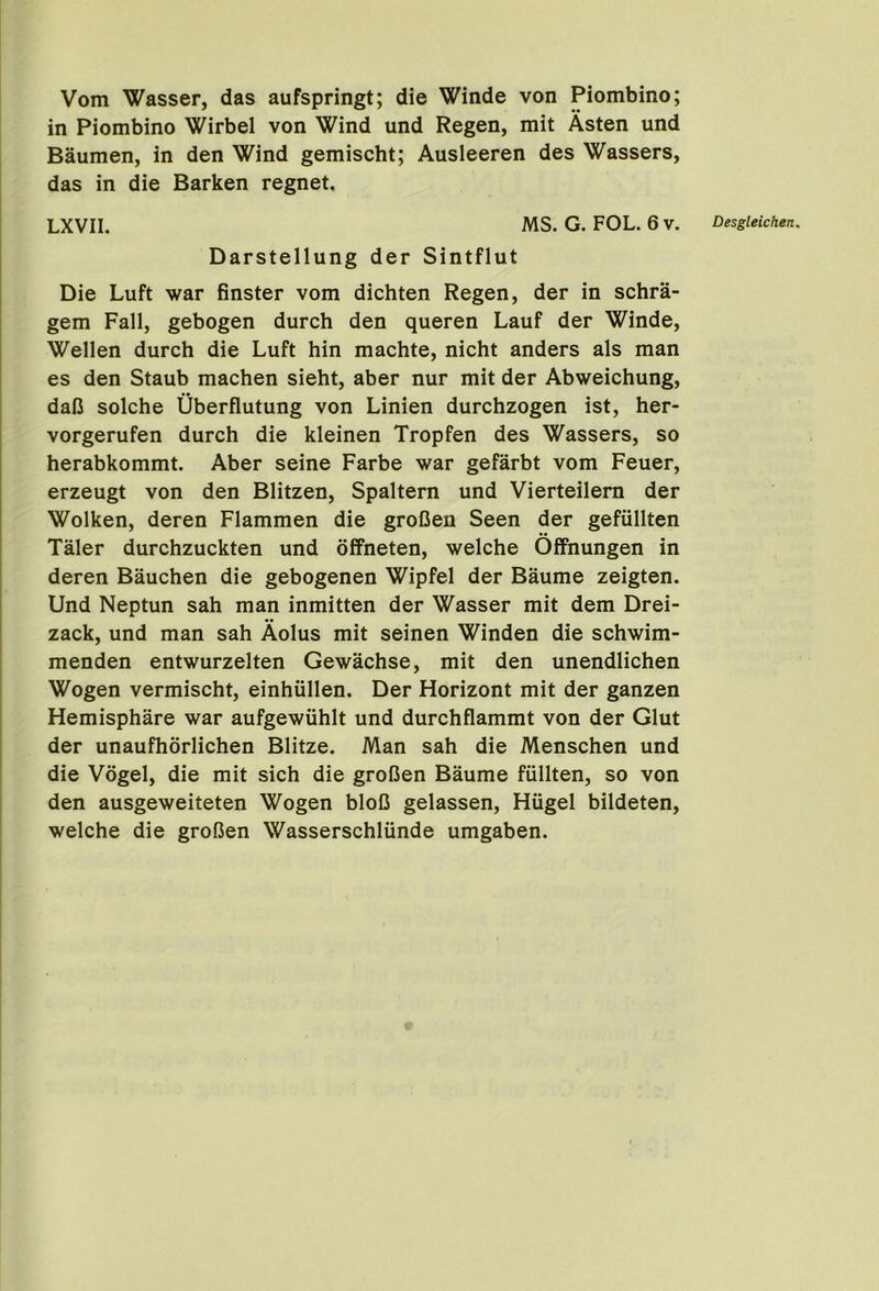 Vom Wasser, das aufspringt; die Winde von Piombino; in Piombino Wirbel von Wind und Regen, mit Asten und Baumen, in den Wind gemischt; Ausleeren des Wassers, das in die Barken regnet, Darstellung der Sintflut Die Luft war finster vom dichten Regen, der in schra- gem Fall, gebogen durch den queren Lauf der Winde, Wellen durch die Luft hin machte, nicht anders als man es den Staub machen sieht, aber nur mit der Abweichung, dal3 solche Uberflutung von Linien durchzogen ist, her- vorgerufen durch die kleinen Tropfen des Wassers, so herabkommt. Aber seine Farbe war gefarbt vom Feuer, erzeugt von den Blitzen, Spaltern und Vierteilem der Wolken, deren Flammen die groOen Seen der gefullten Taler durchzuckten und offneten, welche OflFnungen in deren Bauchen die gebogenen Wipfel der Baume zeigten. Und Neptun sah man inmitten der Wasser mit dem Drei- zack, und man sah Aolus mit seinen Winden die schwim- menden entwurzelten Gewachse, mit den unendlichen Wogen vermischt, einhullen. Der Horizont mit der ganzen Hemisphare war aufgewiihlt und durchflammt von der Glut der unaufhorlichen Blitze. Man sah die Menschen und die Vogel, die mit sich die groCen Baume fiillten, so von den ausgeweiteten Wogen bloC gelassen, Hiigel bildeten, welche die grofien Wasserschliinde umgaben.