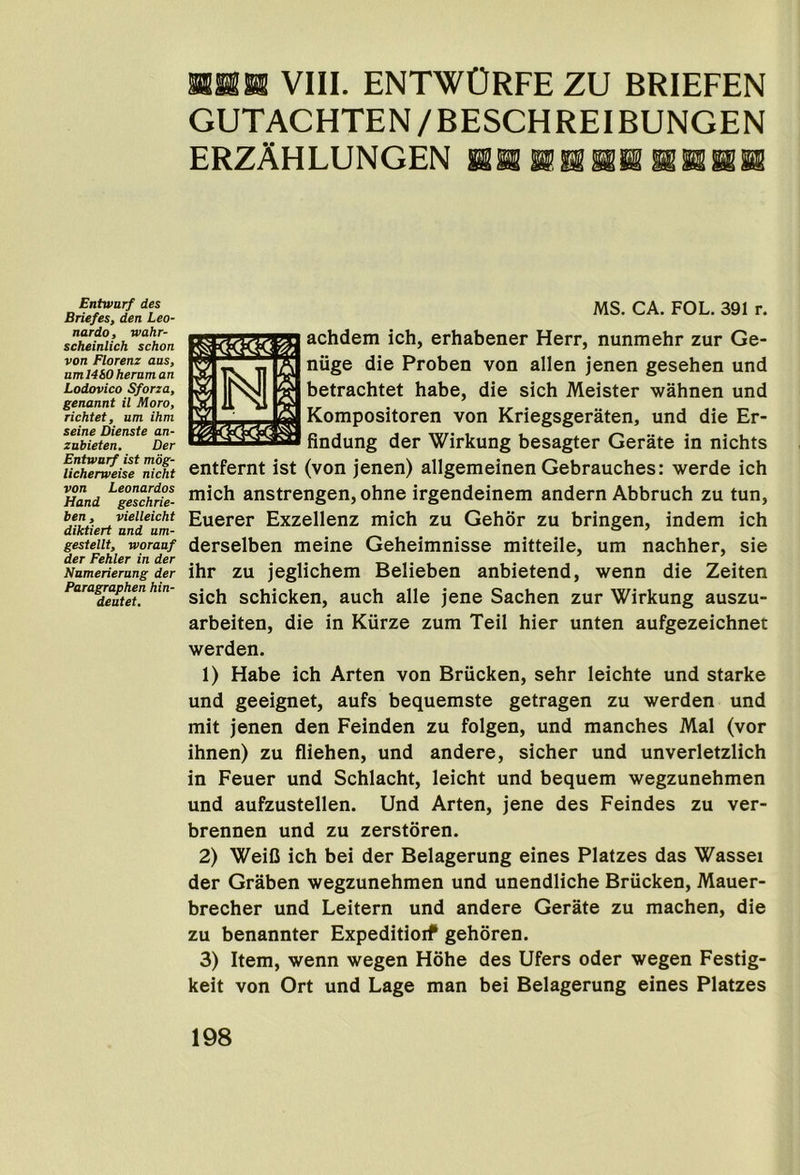 nilR VIII. entwOrfe zu briefen GUTACHTEN/BESCHREIBUNGEN ERZAHLUNGEN HaffHKBSKIKSiH Entwurf des Briefes, den Leo- nardo, wahr- scheinlich schon von Florenz aus, amMSO heraman Lodovico Sforza, genannt il Moro, richtet, um ihm seine Dienste an- zubieten. Der Entwurf ist mbg- licherweise nicht MS. CA. FOL. 391 r. achdem ich, erhabener Herr, nunmehr zur Ge- niige die Proben von alien jenen gesehen und betrachtet babe, die sich Meister wahnen und Kompositoren von Kriegsgeraten, und die Er- findung der Wirkung besagter Gerate in nichts entfernt ist (von jenen) allgemeinen Gebrauches: werde ich Hand ^geschfie- lich anstrengen, ohne irgendeinem andern Abbruch zu tun, ^ vieiieicht Euerer Exzellenz mich zu Gehdr zu bringen, indem ich g^tem^^^worauf dersclbeii meine Geheimnisse mitteile, um nachher, sie Numerierang der ihr ZU jeglichem Belieben anbietend, wenn die Zeiten Para^aphen hin- schicken, auch alle jene Sachen zur Wirkung auszu- arbeiten, die in Kiirze zum Teil hier unten aufgezeichnet werden. 1) Habe ich Arten von Briicken, sehr leichte und starke und geeignet, aufs bequemste getragen zu werden und mit jenen den Feinden zu folgen, und manches Mai (vor ihnen) zu fliehen, und andere, sicher und unverletzlich in Feuer und Schlacht, leicht und bequem wegzunehmen und aufzustellen. Und Arten, jene des Feindes zu ver- brennen und zu zerstoren. 2) WeiC ich bei der Belagerung eines Platzes das Wassei der Graben wegzunehmen und unendliche Briicken, Mauer- brecher und Leitern und andere Gerate zu machen, die zu benannter Expeditioif gehoren. 3) Item, wenn wegen Hohe des Ufers oder wegen Festig- keit von Ort und Lage man bei Belagerung eines Platzes