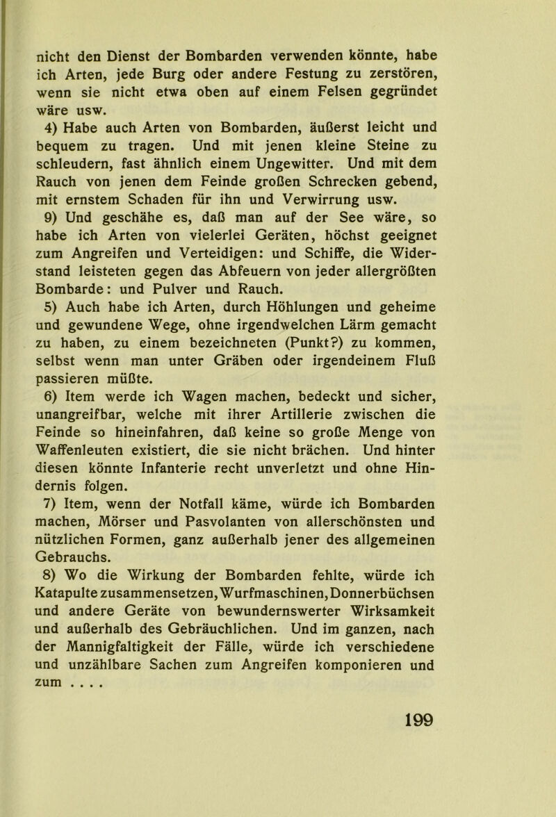 nicht den Dienst der Bombarden verwenden kdnnte, babe ich Arten, jede Burg oder andere Festung zu zerstoren, wenn sie nicht etwa oben auf einem Felsen gegriindet ware usw. 4) Habe auch Arten von Bombarden, auCerst leicht und bequem zu tragen. Und mit jenen kleine Steine zu schleudern, fast ahnlich einem Ungewitter. Und mit dem Rauch von jenen dem Feinde groCen Schrecken gebend, mit ernstem Schaden fiir ihn und Verwirrung usw. 9) Und geschahe es, daO man auf der See ware, so habe ich Arten von vielerlei Geraten, hdchst geeignet zum Angreifen und Verteidigen: und Schiffe, die Wider- stand leisteten gegen das Abfeuern von jeder allergroCten Bombarde: und Pulver und Rauch. 5) Auch habe ich Arten, durch Hohlungen und geheime und gewundene Wege, ohne irgendwelchen Larm gemacht zu haben, zu einem bezeichneten (Punkt?) zu kommen, selbst wenn man unter Graben oder irgendeinem FluC passieren miiDte. 6) Item werde ich Wagen machen, bedeckt und sicher, unangreifbar, welche mit ihrer Artillerie zwischen die Feinde so hineinfahren, daC keine so groCe Menge von Waffenleuten existiert, die sie nicht brachen. Und hinter diesen kdnnte Infanterie recht unverletzt und ohne Hin- dernis folgen. 7) Item, wenn der Notfall kame, wiirde ich Bombarden machen, Mdrser und Pasvolanten von allerschdnsten und niitzlichen Formen, ganz auCerhalb jener des allgemeinen Gebrauchs. 8) Wo die Wirkung der Bombarden fehlte, wiirde ich Katapultezusammensetzen,Wurfmaschinen,Donnerbiichsen und andere Gerate von bewundernswerter Wirksamkeit und auCerhalb des Gebrauchlichen. Und im ganzen, nach der Mannigfaltigkeit der Falle, wiirde ich verschiedene und unzahlbare Sachen zum Angreifen komponieren und zum ....