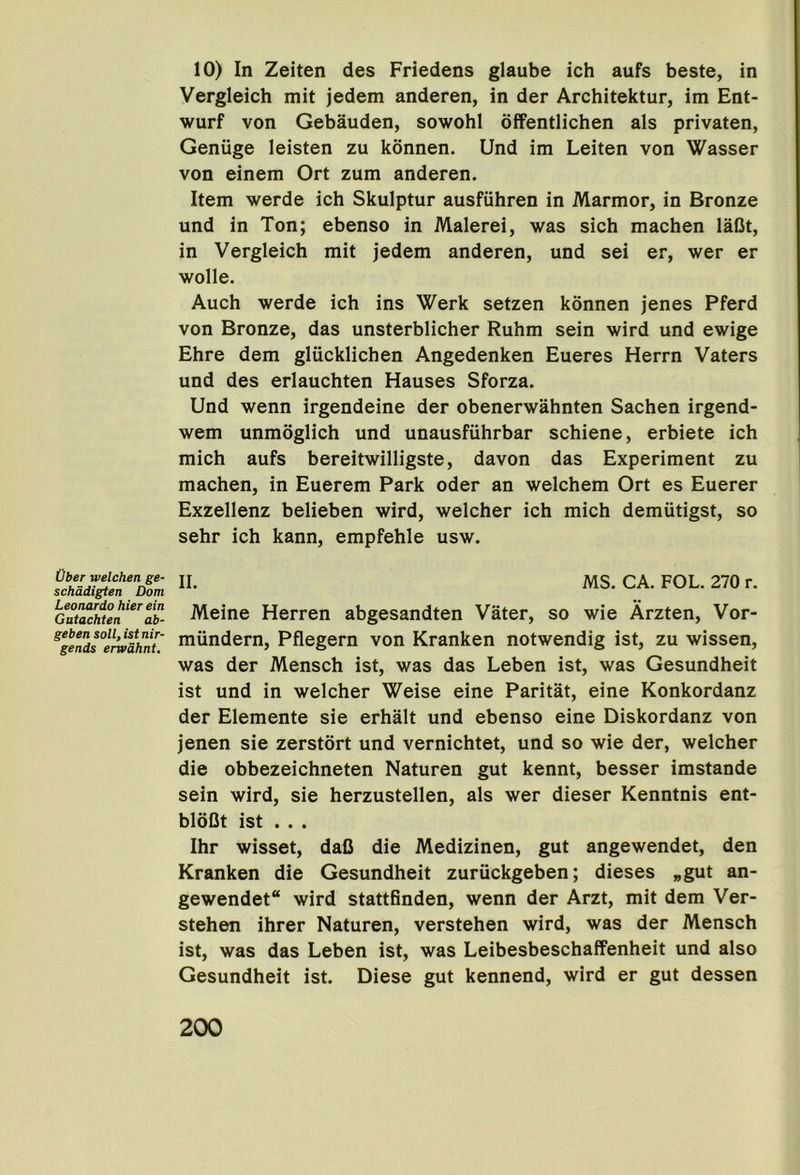 Ober welchen ge- schadigten Dom Leonardo hier ein Gutachten ab- gebensoll,istnir- gends envdhnt. 10) In Zeiten des Friedens glaube ich aufs beste, in Vergleich mit jedem anderen, in der Architektur, im Ent- wurf von Gebauden, sowohl dffentlichen als privaten, Geniige leisten zu konnen. Und im Leiten von Wasser von einem Ort zum anderen. Item werde ich Skulptur ausfuhren in Marmor, in Bronze und in Ton; ebenso in Malerei, was sich machen lafit, in Vergleich mit jedem anderen, und sei er, wer er wolle. Auch werde ich ins Werk setzen konnen jenes Pferd von Bronze, das unsterblicher Ruhm sein wird und ewige Ehre dem gliicklichen Angedenken Eueres Herrn Vaters und des erlauchten Hauses Sforza. Und wenn irgendeine der obenerwahnten Sachen irgend- wem unmoglich und unausfiihrbar schiene, erbiete ich mich aufs bereitwilligste, davon das Experiment zu machen, in Euerem Park Oder an welchem Ort es Euerer Exzellenz belieben wird, welcher ich mich demiitigst, so sehr ich kann, empfehle usw. II. MS. CA. FOL. 270 r. Meine Herren abgesandten Vater, so wie Arzten, Vor- miindern, Pflegern von Kranken notwendig ist, zu wissen, was der Mensch ist, was das Leben ist, was Gesundheit ist und in welcher Weise eine Paritat, eine Konkordanz der Elemente sie erhalt und ebenso eine Diskordanz von jenen sie zerstort und vernichtet, und so wie der, welcher die obbezeichneten Naturen gut kennt, besser imstande sein wird, sie herzustellen, als wer dieser Kenntnis ent- bloQt ist ... Ihr wisset, daC die Medizinen, gut angewendet, den Kranken die Gesundheit zuriickgeben; dieses „gut an- gewendet wird stattfinden, wenn der Arzt, mit dem Ver- stehen ihrer Naturen, verstehen wird, was der Mensch ist, was das Leben ist, was Leibesbeschaffenheit und also Gesundheit ist. Diese gut kennend, wird er gut dessen