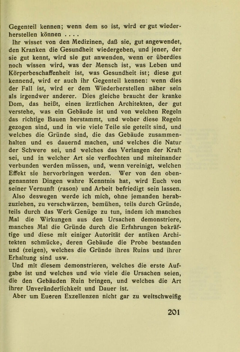 I Gegenteil kennen; wenn dem so ist, wird er gut wieder- I herstellen konnen .... Ihr wisset von den Medizinen, dafi sie, gut angewendet, j den Kranken die Gesundheit wiedergeben, und jener, der I sie gut kennt, wird sie gut anwenden, wenn er uberdies I noch wissen wird, was der Mensch ist, was Leben und I KorperbeschafFenheit ist, was Gesundheit ist; diese gut I kennend, wird er auch ihr Gegenteil kennen: wenn dies I der Fall ist, wird er dem Wiederherstellen naher sein I als irgendwer anderer. Dies gleiche braucht der kranke I Dom, das heiCt, einen arztlichen Architekten, der gut ' verstehe, was ein Gebaude ist und von welchen Regeln I das richtige Bauen herstammt, und woher diese Regeln I gezogen sind, und in wie viele Teile sie geteilt sind, und welches die Griinde sind, die das Gebaude zusammen- i halten und es dauernd machen, und welches die Natur 1 der Schwere sei, und welches das Verlangen der Kraft ( sei, und in welcher Art sie verflochten und miteinander ' verbunden werden miissen, und, wenn vereinigt, welchen I Effekt sie hervorbringen werden. Wer von den oben- I genannten Dingen wahre Kenntnis hat, wird Euch von seiner Vernunft (rason) und Arbeit befriedigt sein lassen. Also deswegen werde ich mich, ohne jemanden herab- zuziehen, zu verschwarzen, bemiihen, teils durch Griinde, teils durch das Werk Geniige zu tun, indem ich manches Mai die Wirkungen aus den Ursachen demonstriere, manches Mai die Griinde durch die Erfahrungen bekraf- tige und diese mit einiger Autoritat der antiken Archi- tekten schmucke, deren Gebaude die Probe bestanden und (zeigen), welches die Grunde ihres Ruins und ihrer Erhaltung sind usw. Und mit diesem demonstrieren, welches die erste Auf- gabe ist und welches und wie viele die Ursachen seien, die den Gebauden Ruin bringen, und welches die Art ihrer Unveranderlichkeit und Dauer ist. Aber um Eueren Exzellenzen nicht gar zu weitschweifig