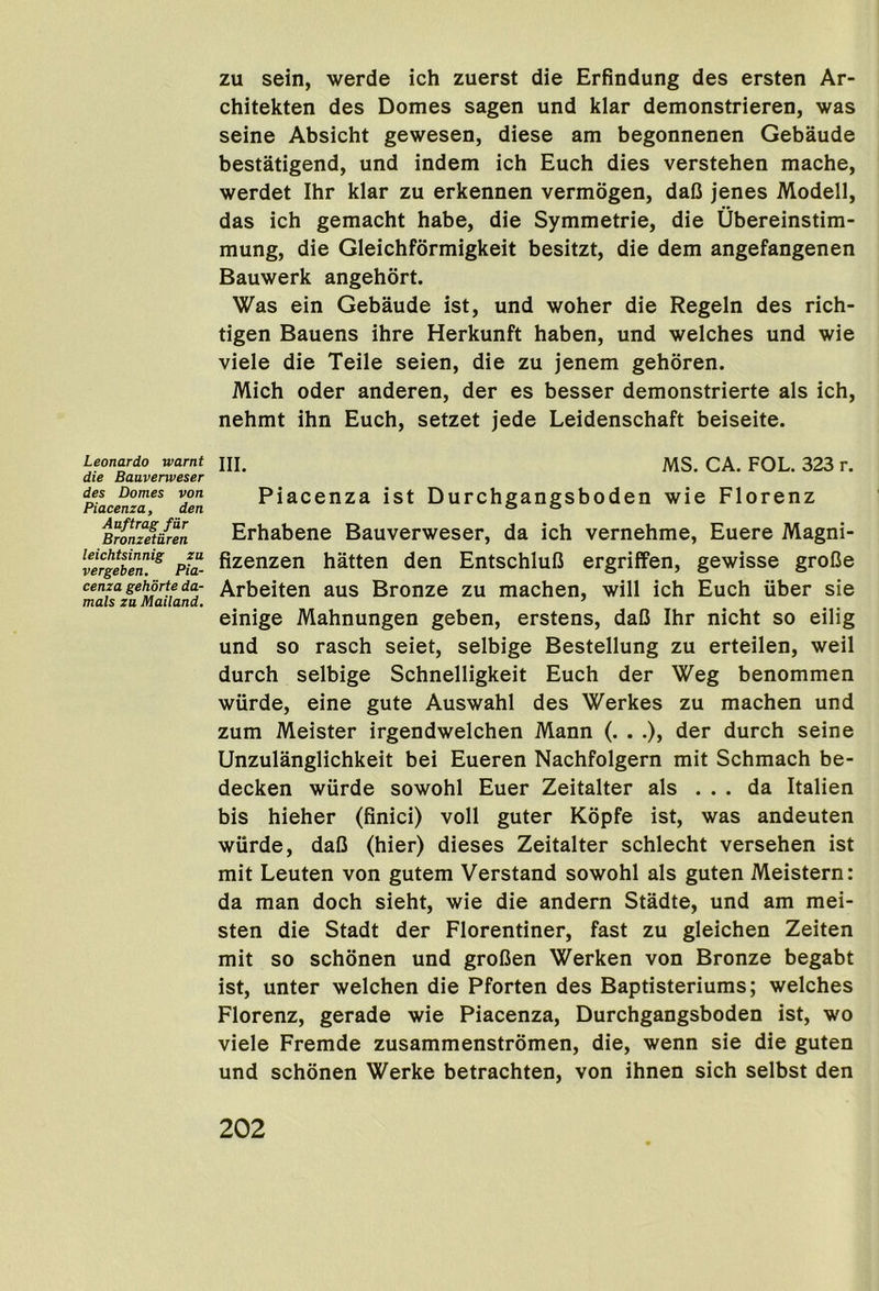 zu sein, werde ich zuerst die Erfindung des ersten Ar- chitekten des Domes sagen und klar demonstrieren, was seine Absicht gewesen, diese am begonnenen Gebaude bestatigend, und indem ich Euch dies verstehen mache, werdet Ihr klar zu erkennen vermogen, daC jenes Modell, das ich gemacht habe, die Symmetrie, die Ubereinstim- mung, die Gleichformigkeit besitzt, die dem angefangenen Bauwerk angehort. Was ein Gebaude ist, und woher die Regeln des rich- tigen Bauens ihre Herkunft haben, und welches und wie viele die Teile seien, die zu jenem gehoren. Mich Oder anderen, der es besser demonstrierte als ich, nehmt ihn Euch, setzet jede Leidenschaft beiseite. Leonardo warnt die Bauvenveser des Domes von Piacenza, den Auftrag far Bronzetiiren leichtsinnig zu vergeben. Pia- cenza gehorte da- mals zu Mailand. III. MS. CA. FOL. 323 r. Piacenza ist Durchgangsboden wie Florenz Erhabene Bauverweser, da ich vernehme, Euere Magni- fizenzen hatten den Entschlul3 ergriffen, gewisse groCe Arbeiten aus Bronze zu machen, will ich Euch iiber sie einige Mahnungen geben, erstens, daC Ihr nicht so eilig und so rasch seiet, selbige Bestellung zu erteilen, weil durch selbige Schnelligkeit Euch der Weg benommen wtirde, eine gute Auswahl des Werkes zu machen und zum Meister irgendwelchen Mann (. . .), der durch seine Unzulanglichkeit bei Eueren Nachfolgern mit Schmach be- decken wiirde sowohl Euer Zeitalter als ... da Italien bis hieher (finici) voll guter Kopfe ist, was andeuten wiirde, daU (hier) dieses Zeitalter schlecht versehen ist mit Leuten von gutem Verstand sowohl als guten Meistern: da man doch sieht, wie die andern Stadte, und am mei- sten die Stadt der Florentiner, fast zu gleichen Zeiten mit so schonen und grofien Werken von Bronze begabt ist, unter welchen die Pforten des Baptisteriums; welches Florenz, gerade wie Piacenza, Durchgangsboden ist, wo viele Fremde zusammenstromen, die, wenn sie die guten und schonen Werke betrachten, von ihnen sich selbst den