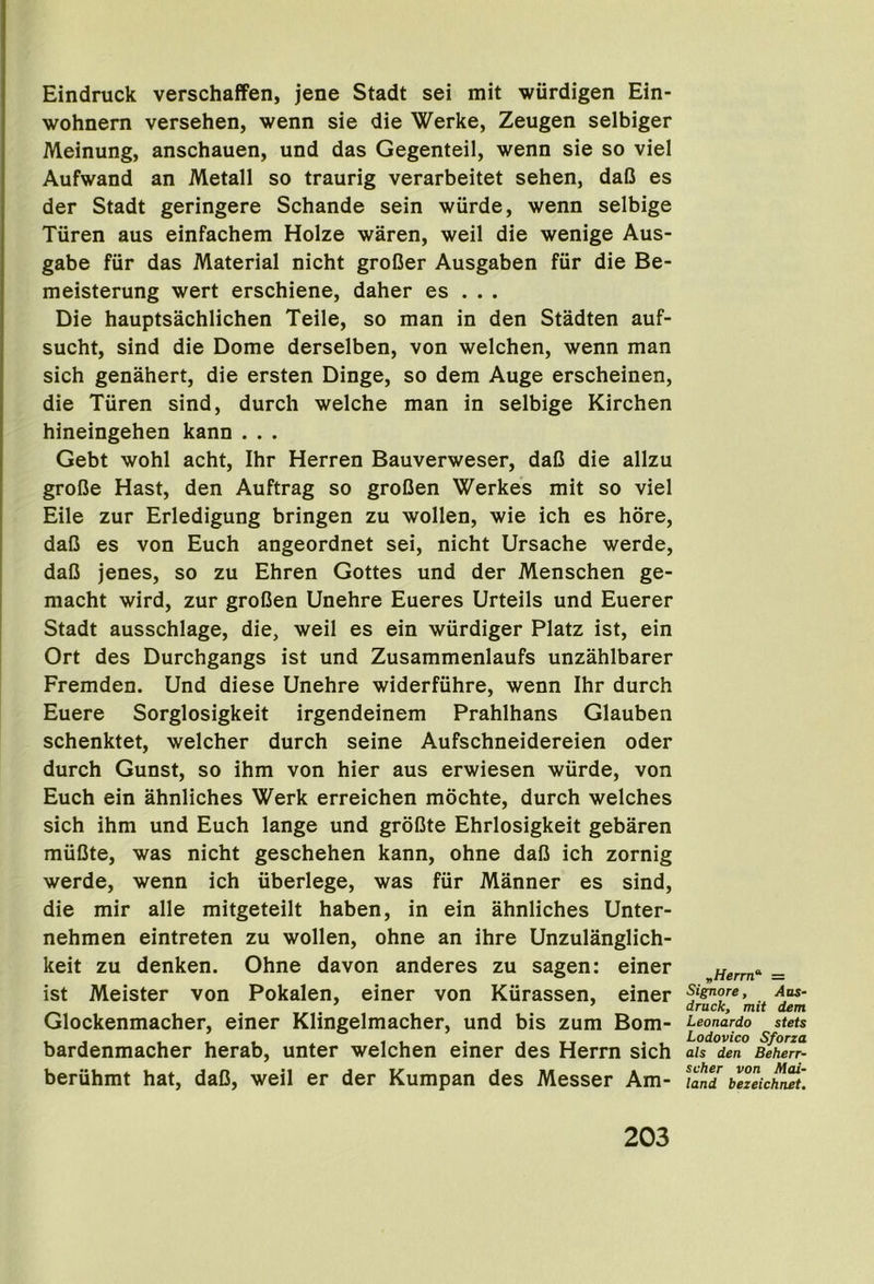 Eindruck verschaffen, jene Stadt sei mit wiirdigen Ein- wohnern versehen, wenn sie die Werke, Zeugen selbiger Meinung, anschauen, und das Gegenteil, wenn sie so viel Aufwand an Metall so traurig verarbeitet sehen, daB es der Stadt geringere Schande sein wiirde, wenn selbige Tiiren aus einfachem Holze waren, weil die wenige Aus- gabe fur das Material nicht groBer Ausgaben fur die Be- meisterung wert erschiene, daher es . . . Die hauptsachlichen Teile, so man in den Stadten auf- sucht, sind die Dome derselben, von welchen, wenn man sich genahert, die ersten Dinge, so dem Auge erscheinen, die Tiiren sind, durch welche man in selbige Kirchen hineingehen kann . . . Gebt wohl acht, Ihr Herren Bauverweser, daB die allzu groBe Hast, den Auftrag so groBen Werkes mit so viel Eile zur Erledigung bringen zu wollen, wie ich es bore, daB es von Euch angeordnet sei, nicht Ursache werde, daB jenes, so zu Ehren Gottes und der Menschen ge- macht wird, zur groBen Unehre Eueres Urteils und Euerer Stadt ausschlage, die, weil es ein wiirdiger Platz ist, ein Ort des Durchgangs ist und Zusammenlaufs unzahlbarer Fremden. Und diese Unehre widerfiihre, wenn Ihr durch Euere Sorglosigkeit irgendeinem Prahlhans Glauben schenktet, welcher durch seine Aufschneidereien Oder durch Gunst, so ihm von hier aus erwiesen wurde, von Euch ein ahnliches Werk erreichen mochte, durch welches sich ihm und Euch lange und groBte Ehrlosigkeit gebaren miiBte, was nicht geschehen kann, ohne daB ich zornig werde, wenn ich iiberlege, was fiir Manner es sind, die mir alle mitgeteilt haben, in ein ahnliches Unter- nehmen eintreten zu wollen, ohne an ihre Unzulanglich- keit zu denken. Ohne davon anderes zu sagen: einer ist Meister von Pokalen, einer von Kiirassen, einer Glockenmacher, einer Klingelmacher, und bis zum Bom- bardenmacher herab, unter welchen einer des Herrn sich beruhmt hat, daB, weil er der Kumpan des Messer Am- „Herm“‘ = Signore, Aas- druck, mit dem Leonardo stets Lodovico Sforza als den Beherr- scher von Mai- land bezeichnet.