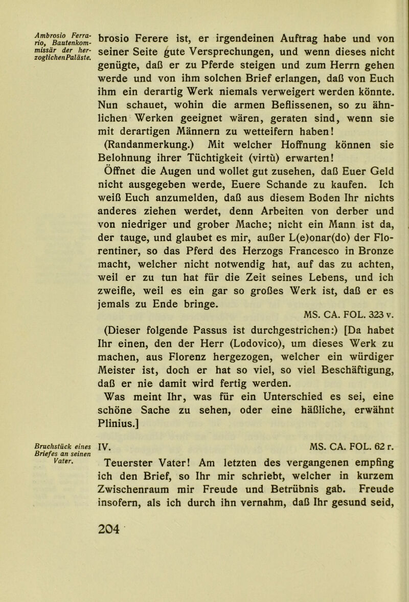 Ambrosia Ferra- rio, Bautenkom- missdr der her- zoglichenPaldste. Bruchstuck eines Briefes an seinen Vater. brosio Ferere ist, er irgendeinen Auftrag babe und von seiner Seite gute Versprechungen, und wenn dieses nicht geniigte, daG er zu Pferde steigen und zum Herrn gehen werde und von ihm solchen Brief erlangen, daO von Euch ihm ein derartig Werk niemals verweigert werden konnte. Nun schauet, wohin die armen Beflissenen, so zu ahn- lichen Werken geeignet waren, geraten sind, wenn sie mit derartigen Mannern zu wetteifern haben! (Randanmerkung.) Mit welcher Hoffnung konnen sie Belohnung ihrer Tuchtigkeit (virtu) erwarten! Offnet die Augen und wollet gut zusehen, daO Euer Geld nicht ausgegeben werde, Euere Schande zu kaufen. Ich weiG Euch anzumelden, daG aus diesem Boden Ihr nichts anderes ziehen werdet, denn Arbeiten von derber und von niedriger und grober Mache; nicht ein Mann ist da, der tauge, und glaubet es mir, auGer L(e)onar(do) der Flo- rentiner, so das Pferd des Herzogs Francesco in Bronze macht, welcher nicht notwendig hat, auf das zu achten, weil er zu tun hat fiir die Zeit seines Lebens, und ich zweifle, weil es ein gar so groGes Werk ist, daG er es jemals zu Ende bringe. MS. CA. FOL. 323 v. (Dieser folgende Passus ist durchgestrichen:) [Da habet Ihr einen, den der Herr (Lodovico), um dieses Werk zu machen, aus Florenz hergezogen, welcher ein wiirdiger Meister ist, doch er hat so viel, so viel Beschaftigung, daG er nie damit wird fertig werden. Was meint Ihr, was fiir ein Unterschied es sei, eine schone Sache zu sehen, oder eine haGliche, erwahnt Plinius.] IV. MS. CA. FOL. 62 r. Teuerster Vater! Am letzten des vergangenen empfing ich den Brief, so Ihr mir schriebt, welcher in kurzem Zwischenraum mir Freude und Betrubnis gab. Freude insofem, als ich durch ihn vernahm, daG Ihr gesund seid.