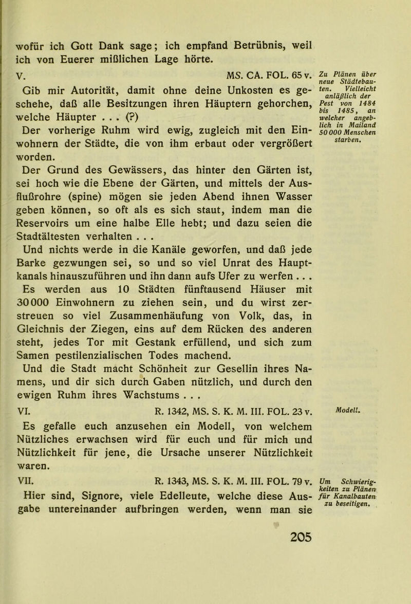 wofiir ich Gott Dank sage; ich empfand Betriibnis, weil ich von Euerer miOlichen Lage horte. V. MS. CA. FOL. 65v. Zu Pldnen Uber neue Stddtebau- Gib mir Autoritat, damit ohne deine Unkosten es ge- ’ ° anlafilich der schehe, daC alle Besitzungen ihren Hauptern gehorchen, Pest von i4S4 1 u IJ * /0\ P & i,i, 1485, an welche Haupter ... (?) weUher angeb- Der vorherige Ruhm wird ewig, zugleich mit den Ein- so))oo Menschen wohnern der Stadte, die von ihm erbaut oder vergrofiert ^t‘^rben. worden. Der Grund des Gewassers, das hinter den Garten ist, sei hoch wie die Ebene der Garten, und mittels der Aus- fluOrohre (spine) mogen sie jeden Abend ihnen Wasser geben konnen, so oft als es sich staut, indem man die Reservoirs um eine halbe Elle hebt; und dazu seien die Stadtaltesten verhalten . . . Und nichts werde in die Kanale geworfen, und dafJ jede Barke gezwungen sei, so und so viel Unrat des Haupt- kanals hinauszufuhren und ihn dann aufs Ufer zu werfen .. . Es werden aus 10 Stadten funftausend Hauser mit 30000 Einwohnern zu ziehen sein, und du wirst zer- streuen so viel Zusammenhaufung von Volk, das, in Gleichnis der Ziegen, eins auf dem Rucken des anderen steht, jedes Tor mit Gestank erfiillend, und sich zum Samen pestilenzialischen Todes machend. Und die Stadt macht Schonheit zur Gesellin ihres Na- mens, und dir sich durch Gaben nutzlich, und durch den ewigen Ruhm ihres Wachstums . . . VI. R. 1342, MS. S. K. M. III. FOL. 23 v. Es gefalle euch anzusehen ein Modell, von welchem Niitzliches erwachsen wird fiir euch und fiir mich und Niitzlichkeit fur jene, die Ursache unserer Niitzlichkeit waren. VII. R. 1343, MS. S. K. M. III. FOL. 79 v. Um Schwierig- . . T, . keiten zu Pldnen Hier Sind, Signore, viele Edelleute, welche diese Aus- /“»• Kanaibauten gabe untereinander aufbringen werden, wenn man sie ^eseiugen.