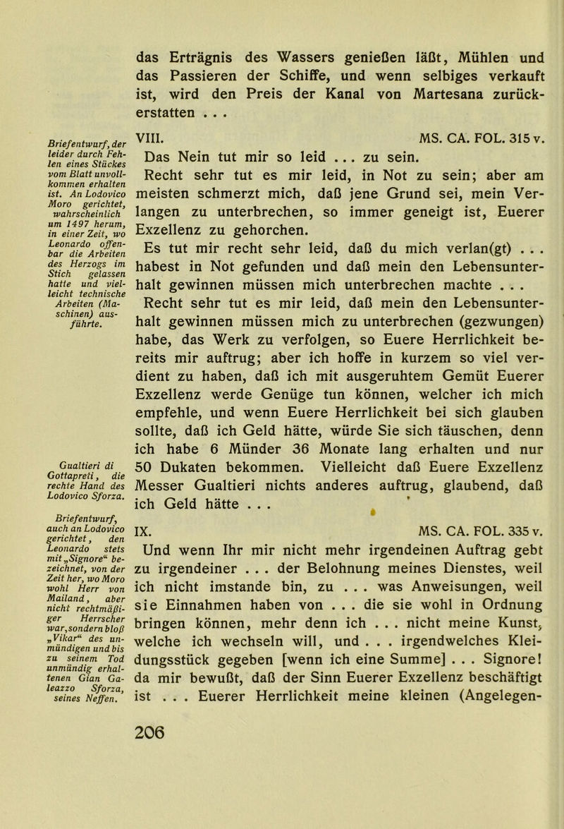 Briefentwurf, der leider durch Feh- len eines Stiickes vom Blatt unvoll- kommen erhalten ist. An Lodovico Moro gerichtet, rvahrscheinlich um 1497 herum, in einer Zeit, wo Leonardo offen- bar die Arbeiten des Herzogs im Stick gelassen hatie und viel- leicht technische Arbeiten (Ma- schinen) aus- fiihrte. Gualtieri di Gottapreti, die rechte Hand des Lodovico Sforza. Briefentwurf, auch an Lodovico gerichtet, den Leonardo stets mit „Signore“- be- zeichnet, von der Zeit her, wo Moro wohl Herr von Mailand, aber nicht rechtmdfti- ger Herrscher war,sondern blop „Vikar“ des un- miindigen und bis zu seinem Tod unmiindig erhal- tenen Gian Ga- leazzo Sforza, seines Neffen. das Ertragnis des Wassers genieCen laflt, Miihlen und das Passieren der Schiffe, und wenn selbiges verkauft ist, wird den Preis der Kanal von Martesana zuruck- erstatten . . . VIII. MS. CA. FOL. 315v. Das Nein tut mir so leid ... zu sein. Recht sehr tut es mir leid, in Not zu sein; aber am meisten schmerzt mich, daO jene Grund sei, mein Ver- langen zu unterbrechen, so immer geneigt ist, Euerer Exzellenz zu gehorchen. Es tut mir recht sehr leid, daC du mich verlan(gt) . . . habest in Not gefunden und daO mein den Lebensunter- halt gewinnen miissen mich unterbrechen machte . . . Recht sehr tut es mir leid, daC mein den Lebensunter- halt gewinnen miissen mich zu unterbrechen (gezwungen) habe, das Werk zu verfolgen, so Euere Herrlichkeit be- reits mir auftrug; aber ich hoffe in kurzem so viel ver- dient zu haben, daC ich mit ausgeruhtem Gemiit Euerer Exzellenz werde Geniige tun konnen, welcher ich mich empfehle, und wenn Euere Herrlichkeit bei sich glauben sollte, daC ich Geld hatte, wiirde Sie sich tauschen, denn ich habe 6 Miinder 36 Monate lang erhalten und nur 50 Dukaten bekommen. Vielleicht daC Euere Exzellenz Messer Gualtieri nichts anderes auftrug, glaubend, daC ich Geld hatte ... ^ ’ IX. MS. CA. FOL. 335 v. Und wenn Ihr mir nicht mehr irgendeinen Auftrag gebt zu irgendeiner . . . der Belohnung meines Dienstes, weil ich nicht imstande bin, zu . . . was Anweisungen, weil sie Einnahmen haben von ... die sie wohl in Ordnung bringen konnen, mehr denn ich ... nicht meine Kunst, welche ich wechseln will, und . . . irgendwelches Klei- dungsstuck gegeben [wenn ich eine Summe] . . . Signore! da mir bewuCt, daC der Sinn Euerer Exzellenz beschaftigt ist ... Euerer Herrlichkeit meine kleinen (Angelegen-