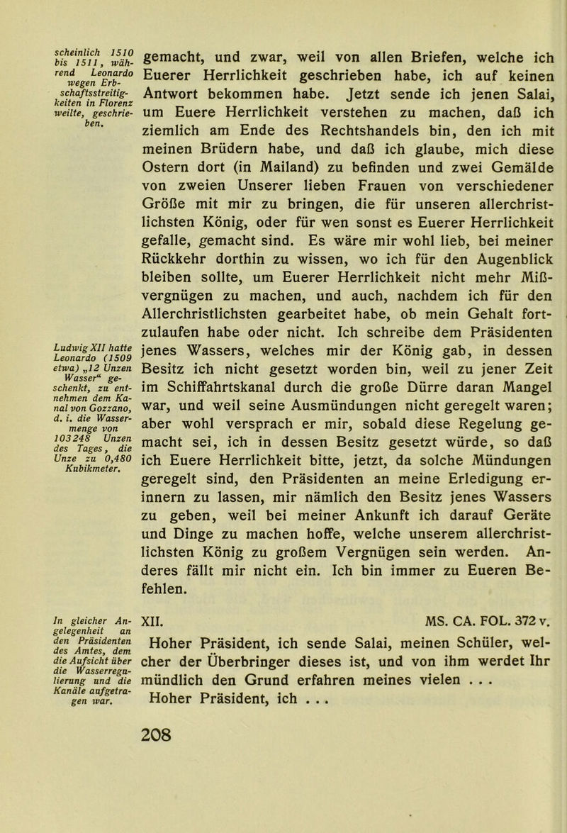 scheinlich IS 10 bis I SI I, wdh- rend Leonardo wegen Erb- schaftsstreitig- keiten in Florenz weilte, geschrie- ben. Ludwig XII hatte Leonardo (1509 etwa) „I2 Unzen Wasser“ ge- schenkt, zu ent- nehmen dem Ka- nal von Gozzano, d. i. die Wasser- menge von 103248 Unzen des Tages, die Unze za 0,480 Kttbikmeter, gemacht, und zwar, weil von alien Briefen, welche ich Euerer Herrlichkeit geschrieben babe, ich auf keinen Antwort bekommen habe. Jetzt sende ich jenen Salai, urn Euere Herrlichkeit verstehen zu machen, daO ich ziemlich am Ende des Rechtshandels bin, den ich mit meinen Briidern habe, und daD ich glaube, mich diese Ostern dort (in Mailand) zu befinden und zwei Gemalde von zweien Unserer lieben Frauen von verschiedener Grofie mit mir zu bringen, die fiir unseren allerchrist- lichsten Konig, oder fiir wen sonst es Euerer Herrlichkeit gefalle, gemacht sind. Es ware mir wohl lieb, bei meiner Riickkehr dorthin zu wissen, wo ich fiir den Augenblick bleiben sollte, um Euerer Herrlichkeit nicht mehr MiC- vergniigen zu machen, und auch, nachdem ich fiir den Allerchristlichsten gearbeitet habe, ob mein Gehalt fort- zulaufen habe oder nicht. Ich schreibe dem Prasidenten jenes Wassers, welches mir der Konig gab, in dessen Besitz ich nicht gesetzt worden bin, weil zu jener Zeit im Schiffahrtskanal durch die groOe Diirre daran Mangel war, und weil seine Ausmiindungen nicht geregelt waren; aber wohl versprach er mir, sobald diese Regelung ge- macht sei, ich in dessen Besitz gesetzt wiirde, so daC ich Euere Herrlichkeit bitte, jetzt, da solche Miindungen geregelt sind, den Prasidenten an meine Erledigung er- innern zu lassen, mir namlich den Besitz jenes Wassers zu geben, weil bei meiner Ankunft ich darauf Gerate und Dinge zu machen hofPe, welche unserem allerchrist- lichsten Konig zu groDem Vergniigen sein werden. An- deres fallt mir nicht ein. Ich bin immer zu Eueren Be- fehlen. In gleicher An- gelegenheit an den Prasidenten des Amtes, dem die Aufsicht iiber die Wasserrega- lierung und die Kandle aafgetra- gen war. XII. MS. CA. FOL. 372 v. Hoher Prasident, ich sende Salai, meinen Schiiler, wel- cher der Uberbringer dieses ist, und von ihm werdet Ihr mundlich den Grund erfahren meines vielen . . . Hoher Prasident, ich ...