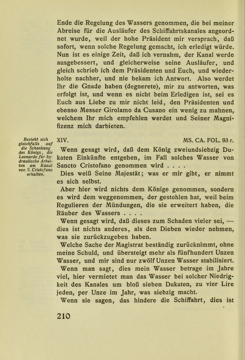 Bezieht sich gleichfalls auf die Schenkung des Konigs, die Leonardo fiir hy- draulische Arbei- ten am Kanal von S. Cristofano erhalten. Ende die Regelung des Wassers genommen, die bei meiner Abreise fiir die Auslaufer des Schiffahrtskanales angeord- net wurde, weil der hohe Prasident mir versprach, daC sofort, wenn solche Regelung gemacht, ich erledigt wiirde. Nun ist es einige Zeit, daC ich vernahm, der Kanal werde ausgebessert, und gleicherweise seine Auslaufer, und gleich schrieb ich dem Prasidenten und Euch, und wieder- holte nachher, und nie bekam ich Antwort. Also werdet Ihr die Gnade haben (degnerete), mir zu antworten, was erfolgt ist, und wenn es nicht beim Erledigen ist, sei es Euch aus Liebe zu mir nicht leid, den Prasidenten und ebenso Messer Girolamo da Cusano ein wenig zu mahnen, welchem Ihr mich empfehlen werdet und Seiner Magni- fizenz mich darbieten. XIV. MS. CA. FOL. 93 r. Wenn gesagt wird, daC dem Konig zweiundsiebzig Du- katen Einkiinfte entgehen, im Fall solches Wasser von Sancto Cristofano genommen wird .... Dies weiC Seine Majestat; was er mir gibt, er nimmt es sich selbst. Aber hier wird nichts dem Konige genommen, sondern es wird dem weggenommen, der gestohlen hat, weil beim Regulieren der Miindungen, die sie erweitert haben, die Rauber des Wassers .... Wenn gesagt wird, daC dieses zum Schaden vieler sei, — dies ist nichts anderes, als den Dieben wieder nehmen, was sie zuriickzugeben haben. Welche Sache der Magistrat bestandig zuriicknimmt, ohne meine Schuld, und iibersteigt mehr als fiinfhundert Unzen Wasser, und mir sind nur zwolf Unzen Wasser stabilisiert. Wenn man sagt, dies mein Wasser betrage im Jahre viel, hier vermietet man das Wasser bei solcher Niedrig- keit des Kanales um bloO sieben Dukaten, zu vier Lire jeden, per Unze im Jahr, was siebzig macht. Wenn sie sagen, das hindere die Schiffahrt, dies ist