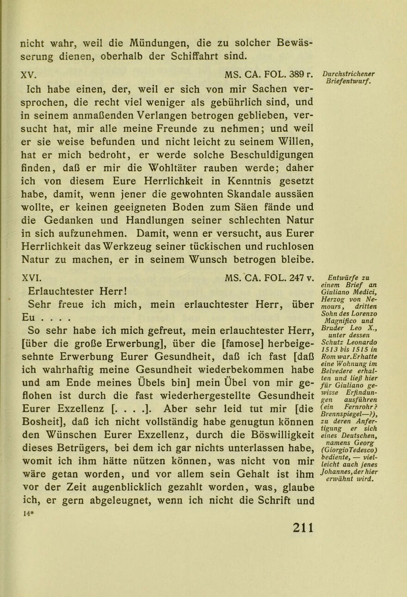 nicht wahr, weil die Miindungen, die zu solcher Bewas- serung dienen, oberhalb der Schiffahrt sind. XV. MS. CA. FOL. 389 r. Ich babe einen, der, weil er sich von mir Sachen ver- sprochen, die recht viel weniger als gebuhrlich sind, und in seinem anmaCenden Verlangen betrogen geblieben, ver- sucht hat, mir alle meine Freunde zu nehmen; und weil er sie weise befunden und nicht leicht zu seinem Willen, hat er mich bedroht, er werde solche Beschuldigungen finden, da(3 er mir die Wohltater rauben werde; daher ich von diesem Eure Herrlichkeit in Kenntnis gesetzt habe, damit, wenn jener die gewohnten Skandale aussaen wollte, er keinen geeigneten Boden zum Saen fande und die Gedanken und Handlungen seiner schlechten Natur in sich aufzunehmen. Damit, wenn er versucht, aus Eurer Herrlichkeit dasWerkzeug seiner tiickischen und ruchlosen Natur zu machen, er in seinem Wunsch betrogen bleibe. XVI. MS. CA. FOL. 247 v. Erlauchtester Herr! Sehr freue ich mich, mein erlauchtester Herr, uber Eu . . . . So sehr habe ich mich gefreut, mein erlauchtester Herr, [iiber die groBe Erwerbung], iiber die [famose] herbeige- sehnte Erwerbung Eurer Gesundheit, daO ich fast [daB ich wahrhaftig meine Gesundheit wiederbekommen habe und am Ende meines Ubels bin] mein Ubel von mir ge- flohen ist durch die fast wiederhergestellte Gesundheit Eurer Exzellenz [. . . .]. Aber sehr leid tut mir [die Bosheit], daB ich nicht vollstandig habe genugtun kdnnen den Wiinschen Eurer Exzellenz, durch die Boswilligkeit dieses Betriigers, bei dem ich gar nichts unterlassen habe, womit ich ihm hatte niitzen konnen, was nicht von mir ware getan worden, und vor allem sein Gehalt ist ihm vor der Zeit augenblicklich gezahlt worden, was, glaube ich, er gern abgeleugnet, wenn ich nicht die Schrift und 14* Durchstrichener Briefentwarf. Entwiirfe zu einem Brief an Giuliano Medici, Herzog von Ne- mours, dritten Sohn des Lorenzo Magnifico und Bruder Leo X., unter dessen Schutz Leonardo 1513 bis 1515 in Rom war.Erhatte eine Woknung im Belvedere erhal- ten und lief hier fiir Giuliano ge- wisse Erfindun- gen ausfiihren (ein Fernrohr? Brennspiegel—}), zu deren Anfer- tigung er sich eines Deutschen, namens Georg (GiorgioTedesco) bediente, — viel- leicht auch jenes Johannes, der hier erwdhnt ivird.