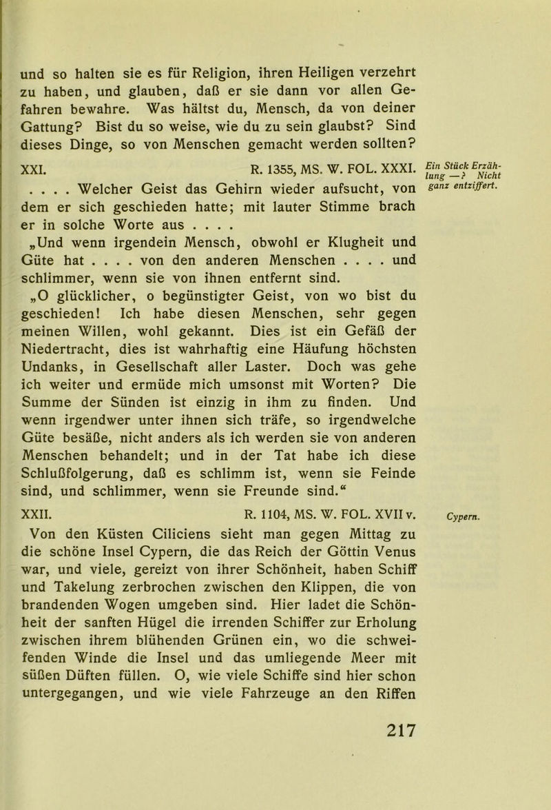 und so halten sie es fiir Religion, ihren Heiligen verzehrt zu haben, und glauben, dafi er sie dann vor alien Ge- fahren bewahre. Was haltst du, Mensch, da von deiner Gattung? Bist du so weise, wie du zu sein glaubst? Sind dieses Dinge, so von Menschen gemacht werden sollten? XXI. R. 1355, MS. W. FOL. XXXI. .... Welcher Geist das Gehirn wieder aufsucht, von dem er sich geschieden hatte; mit lauter Stimme brach er in solche Worte aus .... „Und wenn irgendein Mensch, obwohl er Klugheit und Giite hat .... von den anderen Menschen .... und schlimmer, wenn sie von ihnen entfernt sind. „0 gliicklicher, o begiinstigter Geist, von wo bist du geschieden! Ich habe diesen Menschen, sehr gegen meinen Willen, wohl gekannt. Dies ist ein GefaC der Niedertracht, dies ist wahrhaftig eine Haufung hochsten Undanks, in Gesellschaft aller Laster. Doch was gehe ich weiter und ermiide mich umsonst mit Worten? Die Summe der Siinden ist einzig in ihm zu finden. Und wenn irgendwer unter ihnen sich trafe, so irgendwelche Giite besaCe, nicht anders als ich werden sie von anderen Menschen behandelt; und in der Tat habe ich diese SchluCfolgerung, daO es schlimm ist, wenn sie Feinde sind, und schlimmer, wenn sie Freunde sind.“ XXII. R. 1104, MS. W. FOL. XVII v. Von den Kiisten Ciliciens sieht man gegen Mittag zu die schone Insel Cypern, die das Reich der Gottin Venus war, und viele, gereizt von ihrer Schonheit, haben Schiff und Takelung zerbrochen zwischen den Klippen, die von brandenden Wogen umgeben sind. Hier ladet die Schon- heit der sanften Hiigel die irrenden Schiffer zur Erholung zwischen ihrem bliihenden Griinen ein, wo die schwei- fenden Winde die Insel und das umliegende Meer mit siiCen Diiften fiillen. O, wie viele Schiffe sind hier schon untergegangen, und wie viele Fahrzeuge an den RifFen Ein Stuck Erzdh- lung —? Nicht ganz entziffert. Cypern.