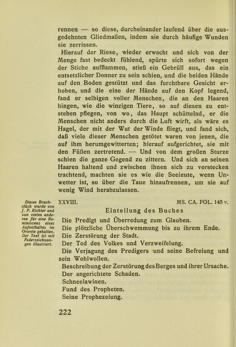 rennen — so diese, durcheinander laufend uber die aus- gedehnten GliedmaGen, indem sie durch haufige Wunden sie zerrissen. Hierauf der Riese, wieder erwacht und sich von der Menge fast bedeckt fiihlend, spiirte sich sofort wegen der Stiche aufflammen, stieD ein Gebriill aus, das ein entsetzlicher Donner zu sein schien, und die beiden Hande auf den Boden gestiitzt und das furchtbare Gesicht er- hoben, und die eine der Hande auf den Kopf legend, fand er selbigen voller Menschen, die an den Haaren hingen, wie die winzigen Tiere, so auf diesen zu ent- stehen pflegen, von wo, das Haupt schiittelnd, er die Menschen nicht anders durch die Luft wirft, als ware es Hagel, der mit der Wut derWinde fliegt, und fand sich, daB viele dieser Menschen getotet waren von jenen, die auf ihm herumgewitterten; hierauf aufgerichtet, sie mit den FiiBen zertretend. — Und von dem groDen Sturze schien die ganze Gegend zu zittern. Und sich an seinen Haaren haltend und zwischen ihnen sich zu verstecken trachtend, machten sie es wie die Seeleute, wenn Un- wetter ist, so uber die Taue hinaufrennen, um sie auf wenig Wind herabzulassen. Dieses Brack- stuck Tvurde von J. P. Richter and von vielen ande- ren fiir eine Re- miniszenz eines Aufenthaltes im Oriente gehalten. Der Text ist mit Federzeichnun- gen illustriert. XXVIII. MS. CA. FOL. 145 v. Einteilung des Buches Die Predigt und Uberredung zum Glauben. Die plotzliche Uberschwemmung bis zu ihrem Ende. Die Zerstdrung der Stadt. Der Tod des Volkes und Verzweifelung. Die Verjagung des Predigers und seine Befreiung und sein Wohlwollen. Beschreibung der Zerstdrung desBerges und ihrer Ursache. Der angerichtete Schaden. Schneelawinen. Fund des Propheten. Seine Prophezeiung.