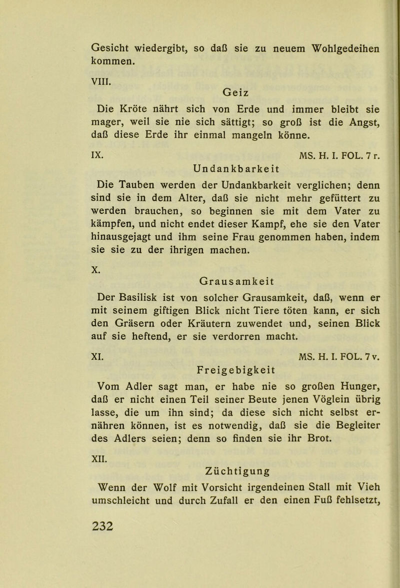 Gesicht wiedergibt, so daC sie zu neuem Wohlgedeihen kommen. Die Krote nahrt sich von Erde und immer bleibt sie mager, weil sie nie sich sattigt; so grofl ist die Angst, dafi diese Erde ihr einmal mangeln konne. IX. MS. H. I. FOL. 7 r. Undankbarkeit Die Tauben werden der Undankbarkeit verglichen; denn sind sie in dem Alter, daO sie nicht mehr gefiittert zu werden brauchen, so beginnen sie mit dem Vater zu kampfen, und nicht endet dieser Kampf, ehe sie den Vater hinausgejagt und ihm seine Frau genommen haben, indem sie sie zu der ihrigen machen. X. Grausamkeit Der Basilisk ist von solcher Grausamkeit, daO, wenn er mit seinem giftigen Blick nicht Tiere toten kann, er sich den Grasern oder Krautern zuwendet und, seinen Blick auf sie heftend, er sie verdorren macht. XI. MS. H. I. FOL. 7 v. Freigebigkeit Vom Adler sagt man, er habe nie so groDen Hunger, dal5 er nicht einen Teil seiner Beute jenen Voglein iibrig lasse, die um ihn sind; da diese sich nicht selbst er- nahren konnen, ist es notwendig, daD sie die Begleiter des Adlers seien; denn so finden sie ihr Brot. XII. Zuchtigung Wenn der Wolf mit Vorsicht irgendeinen Stall mit Vieh umschleicht und durch Zufall er den einen FuC fehlsetzt.