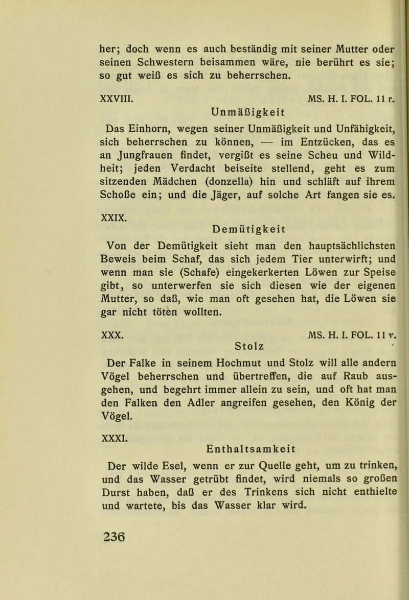 her; doch wenn es auch bestandig mit seiner Mutter Oder seinen Schwestern beisammen ware, nie beruhrt es sie; so gut weiC es sich zu beherrschen. XXVIII. MS. H. I. FOL. 11 r. Unmafiigkeit Das Einhorn, wegen seiner UnmaOigkeit und Unfahigkeit, sich beherrschen zu konnen, — im Entziicken, das es an Jungfrauen findet, vergiGt es seine Scheu und Wild- heit; jeden Verdacht beiseite stellend, geht es zum sitzenden Madchen (donzella) hin und schlaft auf ihrem SchoCe ein; und die Jager, auf solche Art fangen sie es. XXIX. Demiitigkeit Von der Demiitigkeit sieht man den hauptsachlichsten Beweis beim Schaf, das sich jedem Tier unterwirft; und wenn man sie (Schafe) eingekerkerten Lowen zur Speise gibt, so unterwerfen sie sich diesen wie der eigenen Mutter, so daC, wie man oft gesehen hat, die Lowen sie gar nicht toten wollten. XXX. MS. H. I. FOL. 11 V. Stolz Der Falke in seinem Hochmut und Stolz will alle andern Vogel beherrschen und iibertreffen, die auf Raub aus- gehen, und begehrt immer allein zu sein, und oft hat man den Falken den Adler angreifen gesehen, den Konig der Vogel. XXXI. Enthaltsamkeit Der wilde Esel, wenn er zur Quelle geht, um zu trinken, und das Wasser getriibt findet, wird niemals so groDen Durst haben, daO er des Trinkens sich nicht enthielte und wartete, bis das Wasser klar wird.