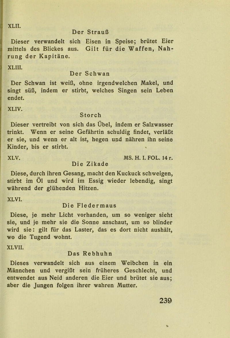 XLIL [ Der StrauB ^ Dieser verwandelt sich Eisen in Speise; briitet Eier mittels des Blickes aus. Gilt fiir die Waffen, Nah- rj rung der Kapitane. } XLIII. ' Der Schwan Der Schwan ist weiB, ohne irgendwelchen Makel, und 'i singt siiB, indem er stirbt, welches Singen sein Leben ? endet. XLIV. Storch Dieser vertreibt von sich das Ubel, indem er Salzwasser trinkt. Wenn er seine Gefahrtin schuldig findet, verlaCt er sie, und wenn er alt ist, hegen und nahren ihn seine Kinder, bis er stirbt. XLV. MS. H. I. FOL. 14 r. Die Zikade Diese, durch ihren Gesang, macht den Kuckuck schweigen, stirbt im 01 und wird im Essig wieder lebendig, singt wahrend der gliihenden Hitzen. XLVI. Die Fledermaus Diese, je mehr Licht vorhanden, um so weniger sieht sie, und je mehr sie die Sonne anschaut, um so blinder wird sie: gilt fiir das Laster, das es dort nicht aushalt, wo die Tugend wohnt. XLVII. Das Rebhuhn Dieses verwandelt sich aus einem Weibchen in ein Mannchen und vergiBt sein fruheres Geschlecht, und entwendet aus Neid anderen die Eier und briitet sie aus; aber die Jungen folgen ihrer wahren Mutter. 239 %