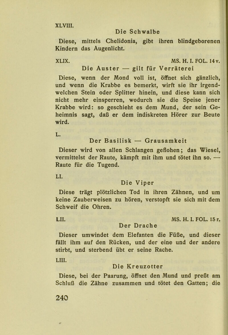 XLVIII. Die Schwalbe Diese, mittels Chelidonia, gibt ihren blindgeborenen Kindern das Augenlicht. XLIX. MS. H. I. FOL. 14v. Die Auster — gilt fur Verraterei Diese, wenn der Mond voll ist, offnet sich ganzlich, und wenn die Krabbe es bemerkt, wirft sie ihr irgend- welchen Stein Oder Splitter hinein, und diese kann sich nicht mehr einsperren, wodurch sie die Speise jener Krabbe wird: so geschieht es dem Mund, der sein Ge- heimnis sagt, daB er dem indiskreten Hdrer zur Beute wird. L. Der Basilisk — Grausamkeit Dieser wird von alien Schlangen geflohen; das Wiesel, vermittelst der Raute, kampft mit ihm und totet ihn so. — Raute fur die Tugend. LI. Die Viper Diese tragt plotzlichen Tod in ihren Zahnen, und um keine Zauberweisen zu horen, verstopft sie sich mit dem Schweif die Ohren. LII. MS. H. I. FOL. 15 r. Der Drache Dieser umwindet dem Elefanten die FuBe, und dieser fallt ihm auf den Riicken, und der eine und der andere stirbt, und sterbend ubt er seine Rache. LIII. Die Kreuzotter Diese, bei der Paarung, offnet den Mund und preBt am SchluB die Zahne zusammen und totet den Gatten; die 240 0