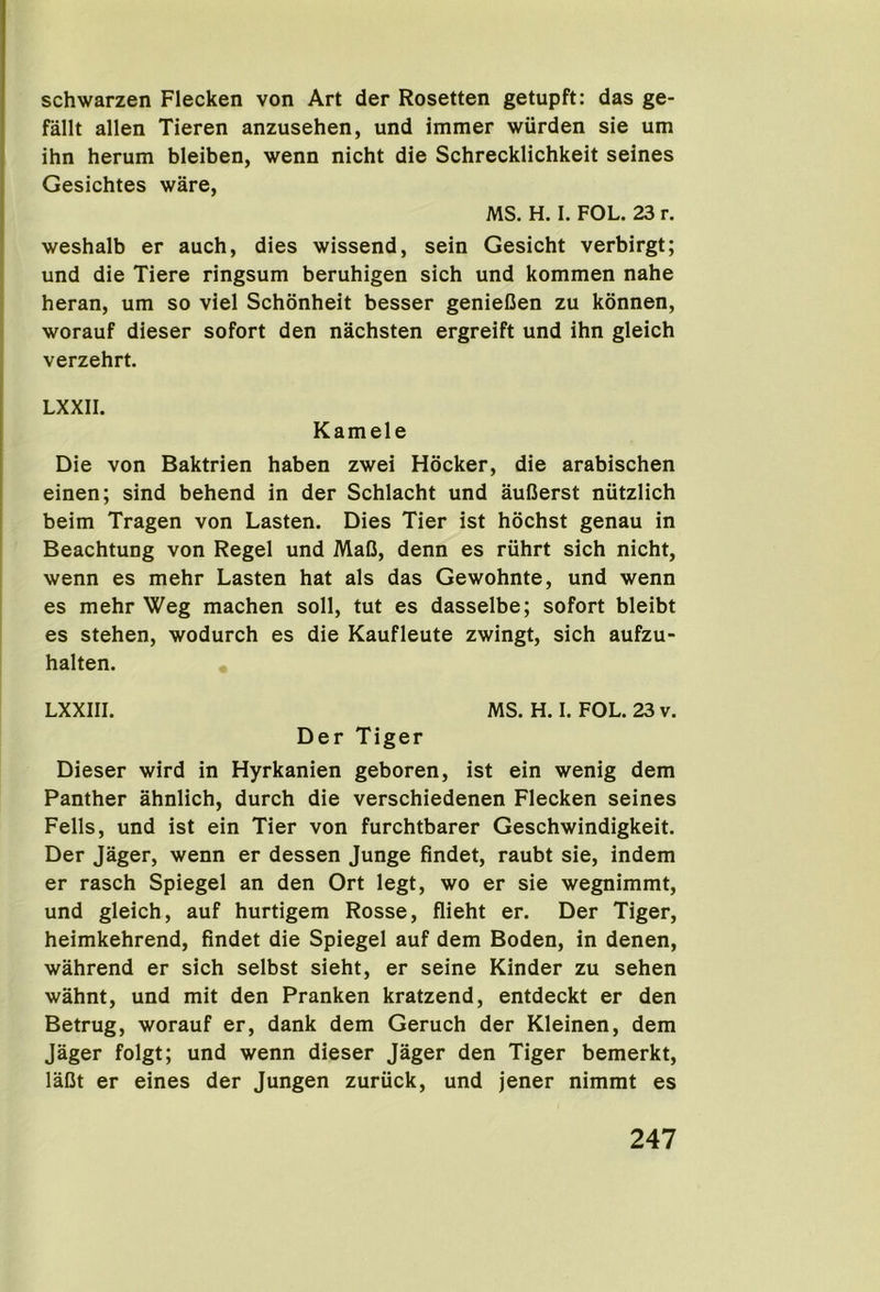 schwarzen Flecken von Art der Rosetten getupft: das ge- fallt alien Tieren anzusehen, und immer wiirden sie urn ihn herum bleiben, wenn nicht die Schrecklichkeit seines Gesichtes ware, MS. H. I. FOL. 23 r. weshalb er auch, dies wissend, sein Gesicht verbirgt; und die Tiere ringsum beruhigen sich und kommen nahe heran, um so viel Schonheit besser genieCen zu konnen, worauf dieser sofort den nachsten ergreift und ihn gleich verzehrt. LXXII. Kamele Die von Baktrien haben zwei Hooker, die arabischen einen; sind behend in der Schlacht und aufierst nutzlich beim Tragen von Lasten. Dies Tier ist hochst genau in Beachtung von Regel und MaC, denn es riihrt sich nicht, wenn es mehr Lasten hat als das Gewohnte, und wenn es mehr Weg machen soil, tut es dasselbe; sofort bleibt es stehen, wodurch es die Kaufleute zwingt, sich aufzu- halten. LXXIII. MS. H. I. FOL. 23 v. Der Tiger Dieser wird in Hyrkanien geboren, ist ein wenig dem Panther ahnlich, durch die verschiedenen Flecken seines Fells, und ist ein Tier von furchtbarer Geschwindigkeit. Der Jager, wenn er dessen Junge findet, raubt sie, indem er rasch Spiegel an den Ort legt, wo er sie wegnimmt, und gleich, auf hurtigem Rosse, flieht er. Der Tiger, heimkehrend, findet die Spiegel auf dem Boden, in denen, wahrend er sich selbst sieht, er seine Kinder zu sehen wahnt, und mit den Pranken kratzend, entdeckt er den Betrug, worauf er, dank dem Geruch der Kleinen, dem Jager folgt; und wenn dieser Jager den Tiger bemerkt, laCt er eines der Jungen zuriick, und jener nimmt es