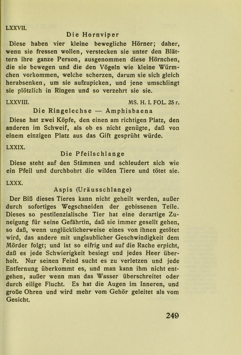 Die Hornviper Diese haben vier kleine bewegliche Horner; daher, wenn sie fressen wollen, verstecken sie unter den Slat- tern ihre ganze Person, ausgenommen diese Hornchen, die sie bewegen und die den Vogeln wie kleine Wurm- chen vorkommen, welche scherzen, darum sie sich gleich herabsenken, um sie aufzupicken, und jene umschlingt sie plotzlich in Ringen und so verzehrt sie sie. LXXVIII. MS. H. I. FOL. 25 r. Die Ringelechse — Amphisbaena Diese hat zwei Kopfe, den einen am richtigen Platz, den anderen im Schweif, als ob es nicht geniigte, dalJ von einem einzigen Platz aus das Gift gespriiht wiirde. LXXIX. Die Pfeilschlange Diese steht auf den Stammen und schleudert sich wie ein Pfeil und durchbohrt die wilden Tiere und totet sie. LXXX. Aspis (Urausschlange) Der BiC dieses Tieres kann nicht geheilt werden, auDer durch sofortiges Wegschneiden der gebissenen Teile. Dieses so pestilenzialische Tier hat eine derartige Zu- neigung fiir seine Gefahrtin, daC sie immer gesellt gehen, so daO, wenn ungliicklicherweise eines von ihnen getotet wird, das andere mit unglaublicher Geschwindigkeit dem Morder folgt; und ist so eifrig und auf die Rache erpicht, daO es jede Schwierigkeit besiegt und jedes Heer iiber- holt. Nur seinen Feind sucht es zu verletzen und jede Entfernung iiberkommt es, und man kann ihm nicht ent- gehen, auGer wenn man das Wasser iiberschreitet oder durch eilige Flucht. Es hat die Augen im Inneren, und groQe Ohren und wird mehr vom Gehor geleitet als vom Gesicht.