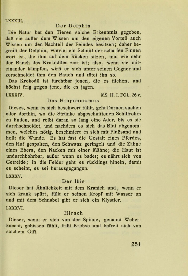 Der Delphin Die Natur hat den Tieren solche Erkenntnls gegeben, I dalJ sie aufier dem Wissen um den eigenen Vorteil auch I Wissen um den Nachteil des Feindes besitzen; daher be- I greift der Delphin, wieviel ein Schnitt der scharfen Finnen I wert ist, die ihm auf dem Rucken sitzen, und wie sehr I der Bauch des Krokodiles zart ist; also, wenn sie mit- 1 einander kampfen, wirft er sich unter seinen Gegner und I zerschneidet ihm den Bauch und totet ihn so. Das Krokodil ist furchtbar jenen, die es fliehen, und I hochst feig gegen jene, die es jagen. ; LXXXIV. MS. H. I. FOL. 26 v. Das Hippopotamus Dieses, wenn es sich beschwert fiihlt, geht Dornen suchen Oder dorthin, wo die Striinke abgeschnittenen Schilfrohrs I zu finden, und reibt daran so lang eine Ader, bis es sie durchschneidet, und nachdem es sich das Blut abgenom- men, welches notig, beschmiert es sich mit FluCsand und heilt die Wunde. Es hat fast die Gestalt eines Pferdes, den Huf gespalten, den Schwanz geringelt und die Zahne eines Ebers, den Nacken mit einer Mahne; die Haut ist undurchbohrbar, auDer wenn es badet; es nahrt sich von Getreide; in die Felder geht es riicklings hinein, damit es scheint, es sei herausgegangen. LXXXV. Der Ibis Dieser hat Ahnlichkeit mit dem Kranich und, wenn er sich krank spiirt, fiillt er seinen Kropf mit Wasser an und mit dem Schnabel gibt er sich ein Klystier. LXXXVI. Hi r sch Dieser, wenn er sich von der Spinne, genannt Weber- knecht, gebissen fiihlt, friDt Krebse und befreit sich von solchem Gift.