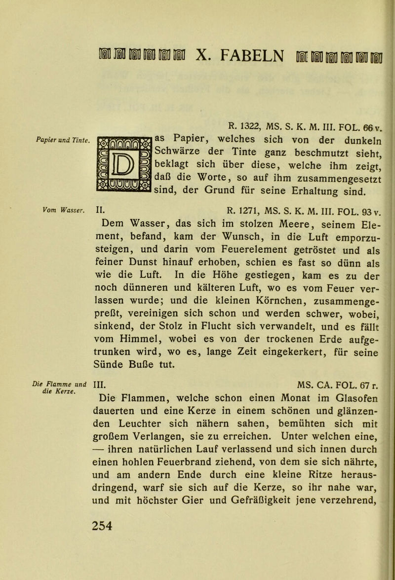 ill Jill ill in m X. FABELN 1 ill ID iO iH iU Papier and Tinte. Vom Die Flamme and die Kerze. R. 1322, MS. S. K. M. III. FOL. 66 v. as Papier, welches sich von der dunkeln Schwarze der Tinte ganz beschmutzt sieht, beklagt sich uber diese, welche ihm zeigt, daO die Worte, so auf ihm zusammengesetzt sind, der Grund fiir seine Erhaltung sind. II. R. 1271, MS. S. K. M. III. FOL. 93 v. Dem Wasser, das sich im stolzen Meere, seinem Ele- ment, befand, kam der Wunsch, in die Luft emporzu- steigen, und darin vom Feuerelement getrostet und als feiner Dunst hinauf erhoben, schien es fast so diinn als wie die Luft. In die Hohe gestiegen, kam es zu der noch dunneren und kalteren Luft, wo es vom Feuer ver- lassen wurde; und die kleinen Kornchen, zusammenge- preCt, vereinigen sich schon und werden schwer, wobei, sinkend, der Stolz in Flucht sich verwandelt, und es fallt vom Himmel, wobei es von der trockenen Erde aufge- trunken wird, wo es, lange Zeit eingekerkert, fiir seine Siinde BuCe tut. III. MS. CA. FOL. 67 r. Die Flammen, welche schon einen Monat im Glasofen dauerten und eine Kerze in einem schbnen und glanzen- den Leuchter sich nahern sahen, bemiihten sich mit groDem Verlangen, sie zu erreichen. Unter welchen eine, — ihren natiirlichen Lauf verlassend und sich innen durch einen hohlen Feuerbrand ziehend, von dem sie sich nahrte, und am andern Ende durch eine kleine Ritze heraus- dringend, warf sie sich auf die Kerze, so ihr nahe war, und mit hochster Gier und Gefrafiigkeit jene verzehrend.